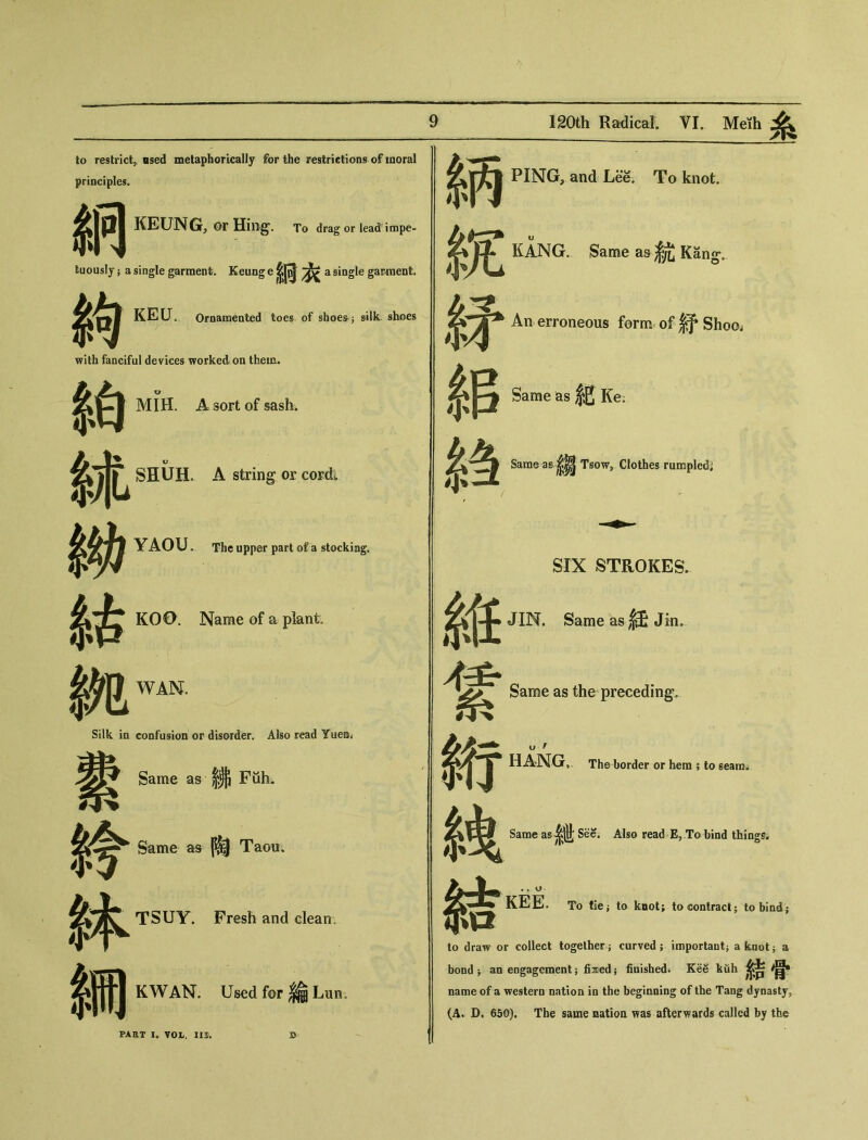 to restrict, osed metaphorically for the restrictions of moral PING, and Lee. To knot. KANG. Same as Kang-, principles. 屋 KEUNG’ OrHing*. To dragorlead impe- fPI >| fcuously} a single garment. Keung e 条何衣 a single ga議ent. j^r%E KELT。 Ornamented toes of shoes^ &ilk shoes 尔9 with fanciful devices worked on them. An erroneous form.’ of 舒 Shoo< 系吕Same as紀Ke: MIH. A sort of sash. 冬SHUH. A string or cordi Same .as.，縐 Tsow,. Clothes .rumpled』 YAOU. The upper part of a stocking. • SIX STROKES. jL'TT KOO. Name of a plant 系贷^ JIN. Same as ,徒 Jin。 Silk in confusion or disorder. Also read Yuei Same as the preceding. HANG,. The border or hem ; to seara„ 小14 Same as..娜 Fiih. Same as 陶 Taou. Same as ^ See. Also read EP To bind things- TSUY. Fresh and clean, 么 ITTI KEEL To tiej to knot; to contract； to bind； to draw or collect together ; curved 5 important; a knot; a bond ^ an engagement 5 fised； finished. KeS kuh 不|H*| KWAN. Used for 綸 Lun。 PART !• VOL. IO. B name of a western nation in the beginning of the Tang dynasty, (A. D. 650). The same natioa was afterwards called by the