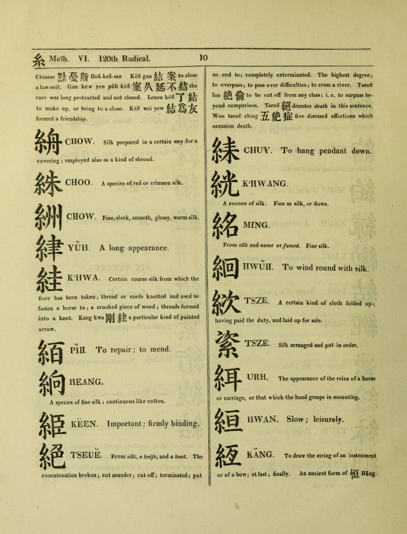 Chinese 早舍晏斯 He荃-ke5-szc Kee gan to close a law-suit. Gan kew yen piih kee 案久延不餻& case was lon^ protracted and not closed. Leaou kee to make up, or bring to a close. Kee wei yew 結爲友 formed a friendship. 〇HOW. Silk prepared in a certain way for尨 coveriog 9 employed slso as 3. kind of shroud* CHOO. A species of red or crimson silk. 銖 M ch 繂 OW. Fiae,sleek, smooth, glossy, warm silk. r YUH. A long appearance. KHWA. Certain coarse silk from which the fiuer has been taken ； thread or cords knotted and used to fasten a horse to j a crooked piece of wood ； threads formed into a knot. Kang kwa 剛緙 a particular kind of pointed arrow. m 納 PlH„ To repair; to raend. HEANG. A species of fine silk ; continuous like cotton. KEEN. Important; firmly binding. 絳 絶 TSEUE. Trom silk, a knife^ and a knot. The concatenation brokeo ^ cut asunder ^ cutoff^ terminated； put an end to； completely exterminated. The highest degree； to overpass ； to pass over difficulties ； to cross a river. Tseu务 lun絶偸 to be cut off from any class ； i. e. to surpass be- yond comparison. Tseue denotes death in this sentence, Woo Iseue ching 五絶症^ diseased affections which occasion deatk. 緣 系光 A cocc 絡 From m ¥X CHUY. To hang pendant down. KHWANG. A cocoon of silk. Fine as silk, or down。 MING. From silk and name ov famed. Fine silk. HWUH. To wind round with «ilk. TSZE. A certain kind of cloth folded ups haying paid the duty> aud laid up for sale. t $耳 TTSZE。 Silk arrai^ed and put in order. URH, The appearance of the reins of a horse or carriage, or that which 4he band grasps in mounling. HWAN. Slow; leisurely. $亘 絚 KANG. To draw the string of an iaslruraent or of a bow; at last; finally. An ancient form of 恒 H5ng_