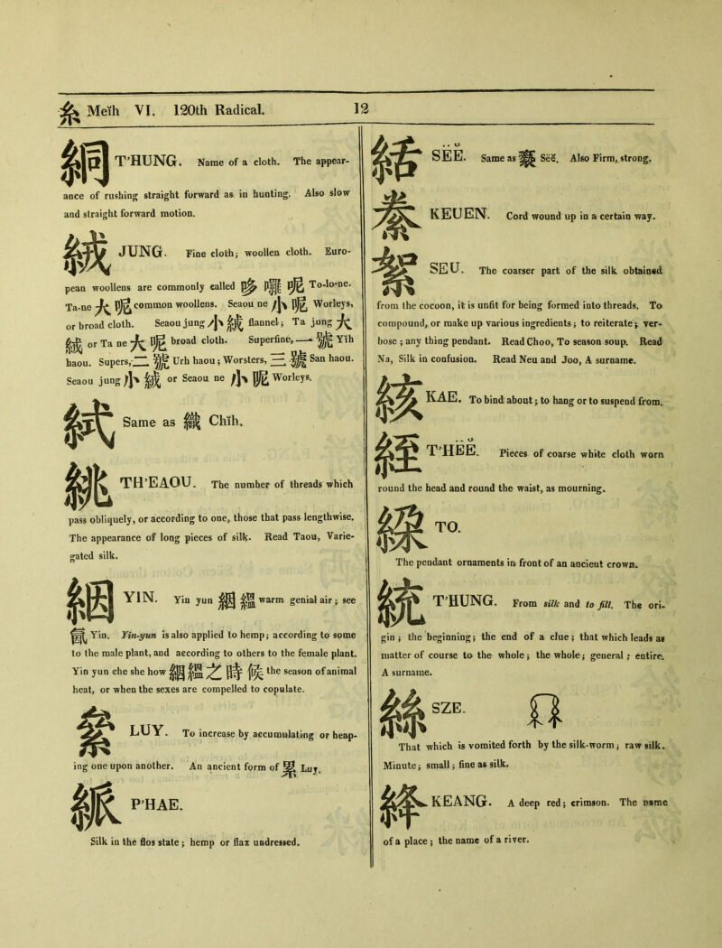 綢 THUNG, Name of a cloth• The appear- ance of rushing straight forward as' in bunting. Also slow and straight forward motion. 絨 JUNG. Fine doth； woollen cloth. Euro- pean woollens are commonly called To-lo-ne. Ta-ne common woollens. Seaou ne 小呢 Worleys, or broad cloth. Seaou jung 小統 flannel.; Ta jung 大 絨 or Ta ne 大呢 broad cloth. Superfine, — 號 Yih haou. Supers,.二號 Urh haou; Worsters，二二.驢 San haou. Seaou jung|J、威 〇r Seaou ne 小昵 Worleys. 挑 Same as 織 Chih, THEAOU. The number of threads which pass obliquely, or according to one, those that pass lengthwise. The appearance of long pieces of silk. Read Tami, Varie- gated silk. 絪 氤 YIN. Yin yun 含溫 warm genial air ; see Yin-yun is also applied to herapj according to some to the male plant, and according to others to the female plant. Yin yim die she how絪經之時候 the season of animal heat, or when the sexes are compelled to copulate. LUY. inff one upo 辙 To increase by accumulating or heap- ing one upon another. An ancient form of ^ Luj. PHAE. Silk ia the flos state -9 hemp or flax undressed^ 緖 SEE. Same as See. Also Firm, strong. KEUEN. Cord wound up in a certain way. seu. The coarser part of the silk obtained from the cocoon, it is unfit for being formed into threads. To compound, or make up various ingredients； to reiterate^ ver- bose ；any thing pendant. Read Choo, To season soup Read Na, Silk ia confusion. Read Neu and Joo, A surname. 絃 秦至 KAE. To bind about j to hang or to suspend from. T^HEE0 Pieces of coarse white cloth worn round the head and round the waist^ as mourning. TO. The pendant ornaments in front of aa ancient crown. T'HUNG. From silk and to fdl. The ori- 統 gin ； the beginning; the end of a clue; that which leads as matter of course to the whole j the whole； general ,• entire. A surname. 絲 SZE. o That which is vomited forth by the silk-worm j raw silk. Minute} small j fine as silk. 絳 KEANG* A deep red; crimson. The Rtrae of a place ； the name of a river.