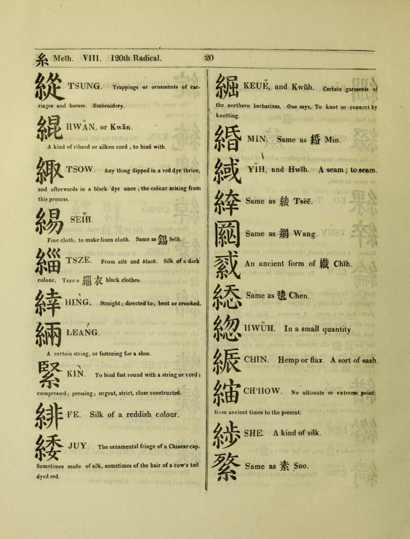 TSUNGr. Trappings or ornamenls of car- riages and horses. Embroidery. HWAN, or Kwan. A kind of riband or silken cord ； to bind with〇 TSOW . Any thing dipped in a red dje thrice, 緃 riages and 糸昆 A kind and afterwards in a black dye once ； the cdour arising from this process. $易— Fine cloth； to make linen cloth. Same as Seih. TSZE, From silk and black. Silk of a dark colour. Tsze e black clolhes. HING. Straight ； directed to； bent or crooked. 鑛 KEUE, and Kwuh. Certain garment* of 繂 系兩 A. certain 3«.t ti KIN compressed 緋 m LEANG。 A certain string, or fastening for a shoe. \ KIN. To bind fast round with a string or cord 5 compressed ； pressing ； urgent, strict, close constructed. FE. Silk of a reddish colour. J U Y • The ornamental fringe of a Chinese cap. Sometimes made of silk, sometimes of the hair of a cow^ tail dyed red. the northern barbarians. One says, To knot or co〇D〇ct by knotting. 婚 繂 戴 絡 總 糸辰 表宙 from ancient times to the present. 系步 SHE. A kind of silk. MIN'. Same as 条昏 IVTinu KJ YIH, and Hwih. A seam; to seam. Same as ^ Tsee, Same as 網 Wang, An ancient form of 織 Chtti.. Same as 毯 Chen. KJ H WUH。In a small quantity, CHIN. Hemp or flax. A sort of sash, CHHOW. No ultimate or extreioc poiot, 綮 Same as 素 ‘Soo.