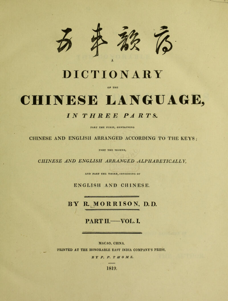 ^ f n % A DICTIONARY OP THE CHINESE LANGUAGE, IN THREE PARTS. ' PART THE FIRST, CONTAINING CHINESE AND ENGLISH ARRANGED ACCORDING TO THE KEYS; PART THE SECOND, CHINESE AND ENGLISH ARRANGED ALPHABETICALLY, AND PART THE THIRD, CONSISTINO OF ENGLISH AND CHINESE. BY R. MORRISON, D.D. PART II.——VOL. I. MACAO, CHINA. PRINTED AT THE HONORABLE EAST INDIA COMPANY'S PRESS, B Y P. P. THOMS. 1819.