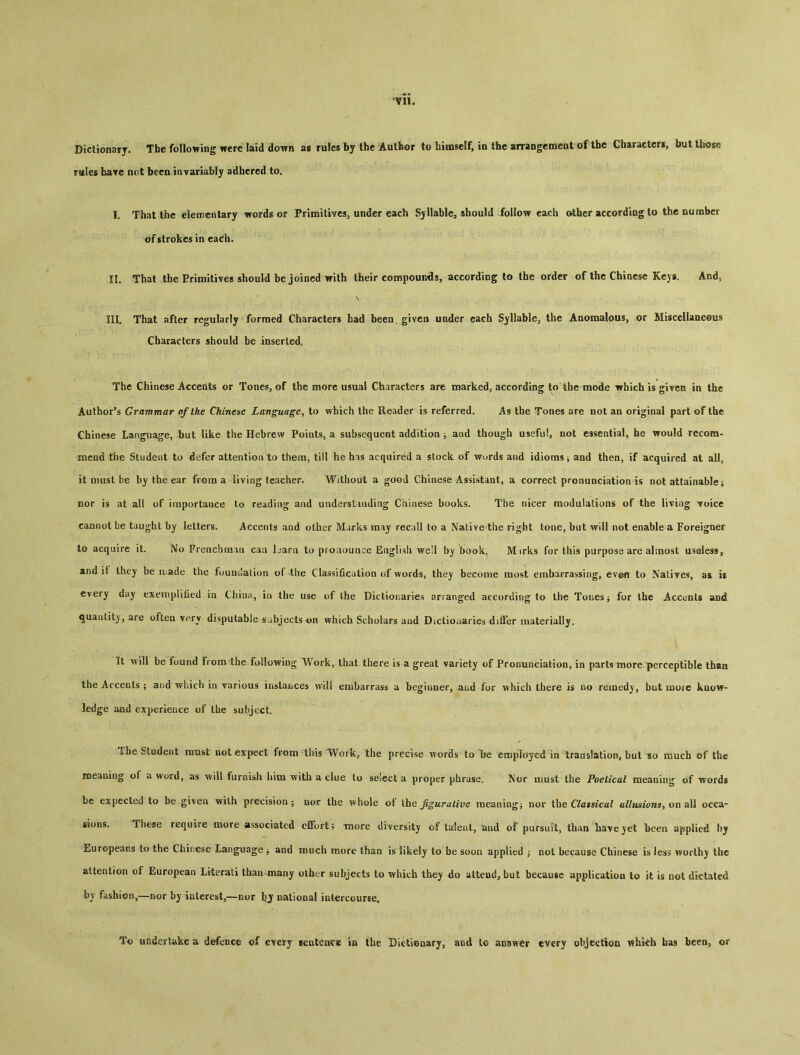Dictionary. The following were laid down as rules by the Author to himself, in the arraDgcment of the Characters, but those mles ba?e not been invariably adhered to. 1. That the dementary words or Primitives, under each Sjliable^ should follow each other according to the number of strokes in each. II. That the Primitives should be joined with their compounds, according to the order of the Chinese Keys. And, N III. That after regularly formed Characters had been given under each Syllable, the Anomalous, or Miscellaneous Characters should be inserted. The Chinese Accents or Tones, of the more usual Characters are marked, according to the mode which is given in the Authors Grammar of the Chinese Language^ to which the Reader is referred. As the Tones are not an original part of the Chinese Language, but like the Hebrew Points, a subsequent addition -9 and though useful, not essential, he would recom- mend the Student to defer attention to them, till he h is acquired a stock of words and idioms j and then, if acquired at all, it must be by the ear from a living teacher. Without a good Chinese Assistant, a correct pronunciation is not attainable ^ nor is at all of importance to reading and understanding Chinese books. The nicer modulations of the living yoice cannot be taught by letters〇 Accents and other Marks may recall to a Native the right tone, but will not enable a Foreigner to acquire it. No French mm caa L*aru to proaounce Englisli well by book^ Mirks for this purpose arc almost useless：, and if they be niade the foundation of the Classification of words, they become most embarrassing, even to Natives, as is every day exemplified in China, iu the use of ihe Dictioiiaries arranged according to the Tones ^ for the Accents and quantity，are often v尸ry disputable subjects 抓 which Scholars aud Dictionaries differ limterially. It will be found From the Following Work, that there is a great variety of Pronunciation, in parts more perceptible than the Accents ； and which in various instances will eaibarrass a beginner, aud for which there is no remedy, but more know** ledge and experience of the subject. The Student most not expect from this Work, the precise words to l)e employed in translation^ but ~so much of the meaning of a word, as will furnish him with a clue to select a proper phrase. Nor must the Poetical meaning of words be expected to be given wilh precision； nor the whole of the figurative meaning} nor Ihe allusions^ ov\ M occa- sions. These require more'Associated effort; niore diversity of talent, and of pursuit, than have yet been applied by Europeans to the Chinese Language j and much more than is likely to be soon applied 3 not because Chinese is less worthy the attention of European Literati than many other subjects to which they do attend, but because application to it is not dictated by fashion,—nor bj interest,一iu>r bj national intercourse。 To underliike a defence of every eentence in the Dictionary, and to answer every objection which ha9 been, or