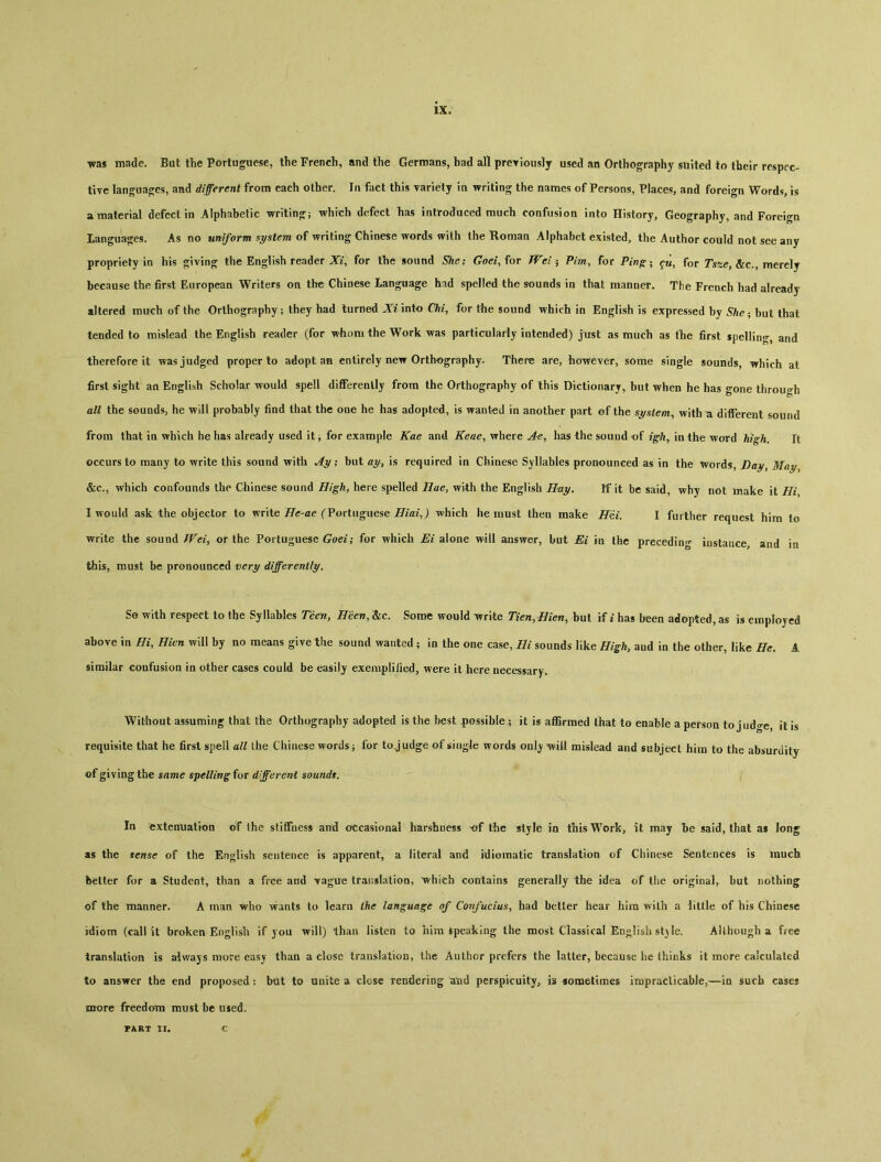 lXo was made. But the Portuguese, the French, and the Germans, bad all preyiously used an Orthography suited to their respec- tive languages, and different from each other. In fact this variety in writing the names of Persons, Places, and foreign Words, is a material defect in Alphabetic writin〇：i which defect has introduced much confusion into History, Geography, and Foreign languages. As no uniform system of writing Chinese words with the Roman Alphabet existed, the Author could not see any propriety in his giving the English reader X/, for the sound She； Cm, for TVei^ Pirn, for Pwfr- ^ for Tsfce, &c., merely because the first European Writers on the Chinese Language had spelled the sounds in that manner. The French had already altered much of the Orthography； they had turned Xi into Chi, for the sound which in English is expressed by She-, but that tended to mislead the English reader (for whom the Work was particularly intended) just as much as tlie first spelling, and therefore it was judged proper to adopt an entirely new Orthography. There are, however, some single sounds, which at first sight an English Scholar would spell differently from the Orthography of Ihis Dictionary, but when he has gone through all the sounds, he will probably find that the one he has adopted, is wanted in another part of the system^ with a different sound from that in which he has already used it j for example Kae and Keae^ ^rhere Ae^ has the sound of in the word high. It occurs to many to write this sound with Ay; but ay} is required in Chiuese Syllables pronounced as in the words, Day, May &c., which confounds the Ciiinese sound High, here spelled Hae, with the English Hay. If it be said, why not make ii Hi I would ask the objector to write Hc-ae (^Portuguese HiaiJ which he must then make H6i. I further request him to write the sound Wei^ or the Portuguese'^'； for which Ei alone will answer, but Ei in the preceding instance, and in this, must be pronounced very differently. So with respect to the Syllables Teen, Been, &c. Some would rite Tien.Hien, but if i has been adopted, as is employed above in Hi, Hicn will by no means give the sound wanted ； in the one case, Hi sounds like High, aud in the other, like He. A similar confusion in other cases could be easily exemplified, were it here necessary。 Without assuming that the Orthography adopted is the best possible ； it is affirmed that to enable a person to judge, it is requisite that he first spell all the Chinese words j for to j udge of singJe words onlj will mislead and subject him to the absurdity of giving the same spelling for different soundt. In extenuation of the stiffness and occasional harshness of the style in this Work, it may be said, that as long as the sense of the English sentence is apparent, a literal and idiomatic translation of Chinese Sentences is much better for a Student, than a free and vague translation, which contains generally the idea of the original, but nothing of the manner. A man who wants to learn the language of Confucius^ had better hear him with a little of his Chinese idiom (call it broken English if you will) than listen to him Speaking the most Classical English st)le. Although a free translation is always more easy than a close translation, the Author prefers the latter, because he thinks it more calculated to answer the end proposed: but to unite a close rendering and perspicuity, is joraetimes impraclicable，一in such cases more freedom must be used,