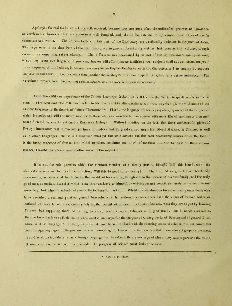 Apologies for real faults ar.e seldom well received, because they are very often the unfounded pretexts of ignorance or carelessness： however they are somelimes well founded, and should be listened to by candid interpreters of men's characters aud works. Ihe Chinese Letters in this part of the Dictionary, are confessedly deficient in elegance of form. The large ones in the first Part of the Dictionary, are in general, beautifully written： but those in this volume, though correct, are somelimes rather clumsy. The difference was occasioned by an Act of the Chiuese Government；—it said, ^ You may learn our language if )〇u can, but we will afford you no facilities ； our subjects shall not cut letters for you.** Iq consequence ot this decision, it became necessary for an English Printer to write the Characters, and to employ Portuguese subjccis to cut them. And for some time, neither the Writer, Printer, nor T^pe Cutters, had any nalive assistance. Tiie experiment proved to all parties, that such asbist^nce was not now iadispensably necessary. As to the utility or importance of the Chinese Language, it does not well become the Writer to speak much in its fa- vour, It lias been said, that 44 It must be left to Merchants and to Missionaries to toil their way through the wilderness of the Chinese Language to tlie deserts of Chinese Literature.’’* This is the language of narrow prejtidace, ignorant of the subject of which it speaks, and will not weigh much with those who can view the human species with more liberal sentiments than such as are dictated by merely national or European feelings. Without insisting on the fact, that there are beautiful pieces of Poetry ； interesting ai i instructive portions of History and Biography and irapoitant Moral Maxims, in Chinese, as well as in other. Languages; that it is a language amongst the most ancient and the most extensively known on earth； that it is the living language of five nations, which together, consitute one third of mankind.-~~—Not to insist on these ciccum- stances, I would now recommend another view of the subject ： It is not the sole question which the virtuous member of a firailj puts to himself, Will this benefit He also asks in reference to any course of action, Will this do good to my family ? The true Patriot goes beyond his family occas onall^, and does what he thinks for the benefit of h'Ks country, though not to the interest of his own family 5 and the truly good man, sometimes does that which, is aa inconv.euience to himself, or which does not benefit his f amily or bis country im- mediately, but which is calculated eventually to benefit mankind. Whilst Christeiidom has furnished many individuals who have cherished a real and practical general beaevoleute, it has seldom or never entered into the vi^ws of learned bodies, or national councils to act occasionally solely for. the. benefit of others. Scholars often ask, what they are to get by learning Chinese； but suppusing there be 1.0thing to learn, have European Scholars nothing to teach ? —has it never occurred to them as Individuals or as Societies, tQ learn Asiatic lauguages for the purpose of writing books of Scieiice aad of general Liter- ature in those languages ?. If they, whose mh.ds iiave beeu iiiuu.ined with the chearing beams oi iticace, will not sonielunes learn foreign languages tor th^. purpose ot comiiiunicating it, how is it to be expcLled that Lliose v>ho yel grope ia ilarkhess, should be at the trouble to learn a foreign language fur the sake of that kaowled^e of which thej caunol perceive the value. If men continue to act on this principle, the progress of science roust indeed be siow. * lilectAC Review.