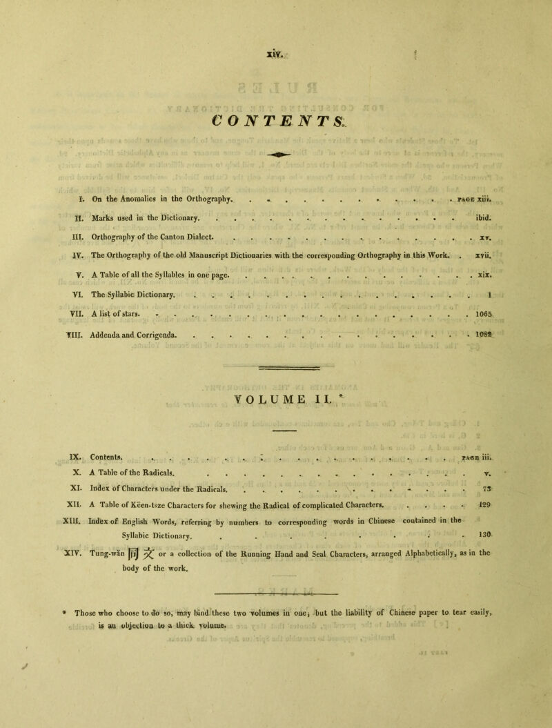 contents I. On the Anomalies in the Orthography, 。 • page xiik II. Marks used in the Dictionary. • • .、 • • • • • ibid. ( . .. .... » . ■ ? ! ■ ' ' ■. ■ ■. i ； I ；：. HI. Orthography of the Canton Dialect. it. IV, The Orthography of the old Manuscript Dictionaries with the corresponding Orthography ia this Work. • xyii. V. A Table of all the Syllables in one page. • # . xix* VI. The Syllabic Dictionary. • • • • 1 VII. A list of stars 1065 • -  r. V1' * i - ‘ , * ^ «. • ■ ■> Till. Addenda and Corrigeada 108氪 Y O L U M E II.* IX* Contents# • • • ... 。 • « 备 • •. 〇 » • • hi*. X. A Table of the Radicals. • y. XI. Index of Characters under the Radicals,, • •• • • • • • • • • • • 7S- XII. A Table of Keen-tsze Characters for shewing the Radical of complicated Characters. • • • • 129 XIUL Indiex of English Words, referring by numbers to corresponding words in Chiaese contained in the Syllabic Dictionary. • • • • • • - XIV. Tung-w5n 同乂 or a collection of the Running Hand and Seal Characters, arranged Alphabetically, as in the body of the work. * Those who choose to do so, may bind these two volumes in ouej but the liability of Chinese paper to tear easily, is an objectioa to a thick volume.