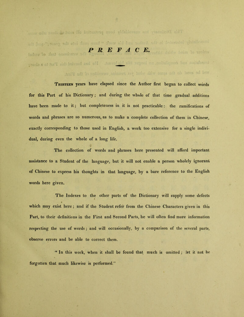 PREFACE, . .■ ■ ' . . ■. . . ... - Thirteen years have elapsed since the Author first began to collect words for this Part of his Dictionary; and during the whole of that time gradual additions have been made to it; but completeness in it is not practicable: the ramifications of words and phrases are so numerous, as to make a complete collection of them in Chinese, exactly corresponding to those used in English, a work too extensive for a single indivi- dual, during even the whole of a long life. The collection of words and phrases here presented will afford important assistance to a Student of the language, but it will not enable a person wholely ignorant of Chinese to express his thoughts in that language, by a bare reference to the English words here given. The Indexes to the other parts of the Dictionary will supply some defects 9 which may exist here; and if the Student refer from the Chinese Characters given in this Partj to their definitions in the First and Second Parts, he will often find more information respecting the use of words; and will occasionally, by a comparison of the several parts, observe errors and be able to correct them. c, In this work, when it shall be found that much is omitted ; let it not be forgotten that much likewise is performed.”