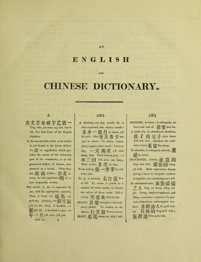 AN ENGLISH ANI>^ CHINESE DICTIONARY. A 英文育母碎字之第一 Ying wan, yin moo suy tsze che te yih, The first letter of the English Alphabet; A, the sound of this letter, as an initial, in not found in the Kwan dialect. Ya an appellation which pre- cedes the names, of the labouring part of the community, is in the provincial dialect of Canton, pro- nounced as a broad； Thus they say亞林;亞黃a- woog, for this appellative ppj O, is now frequently written. The article an^ is expressed by oney with the appropriate numeral, Thus, A horse yih peKh raa. An hoin•，— 個時辰 ylh ko she shing, A handful, —^ yih uh. A hundred a year, —^ 年一百仰 neen yih pih. sart m. b ABA tAt denoting each day, month, &c. is thus expressed, how much a month ? 多少' 一*個月to shaou ph ko yue ? Also 毎月多少 mei yue to shaou ? To shaou, (much， little) implies, How much ? Twice a- day, •~•天两次t^n leang tsze. Three times a-year，一- 年三回 Yih neen san hwuy. Many a-time, ^ ^ to tsze. To do a thing, A tso yih keen tsze. To go a hunting, ^ ^ kea ta lee. Ta, strike^ is joined to a number of verbs merely to denote the action of those verbs. Fell a- crying, 哭起來Kahk+. ABACUS, swan pwan, the reck- oning platter. To reckon on the abacus, ^ Ta swan pwan. ABAFT; chuen we, ship’s tail. ABA ABANDON, to leave； to relinquish； to leave and cast of. shay ke. A child who k abandoned，destitute, 抬了的兒子shay kauu teih urh tsze. Abandon the ordi- nary course 棄常 Ke chang. To abandon, or relinquish entirely, 絕 ke tseue. ABANDONED，vicious,放您的 fang tsze teih, tsung y5 teih. Both expressions denote giving a loose to irregular conduct or appetite; not restraining one’s self* Aa abandoaed man，放您縱褐 Zh fang y〇 tsung haug che jin. Tsung, implies lengthwise^ and Hang, crosswise,_ a person of a per- verse disposition and irregular con- duct•非辟的八 Fe peth IcTfi jin ;放辟的—g Pdh teifb ; 偏綠 _ tdh.