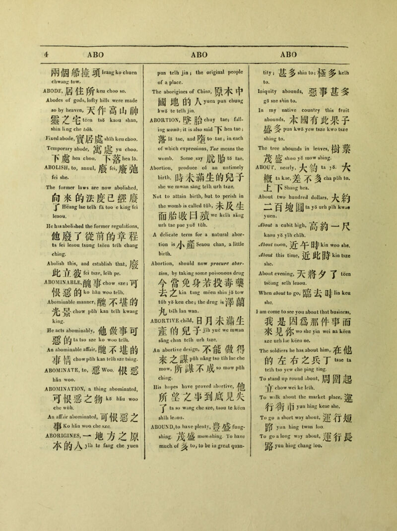 兩個船撞頭1eans k。chuen chwantj tow. ABODE，局住所 keu choo so. Abodes of gods, lofty hills were made so by heaven, 天作高山神 靈Z宅 teen ts5 kauu shan, shin ling che tsih. Fixed abode, 居* shth keu choo. Temporary abode,寓處 yu choo. 下處h choo. hea 16. ABOLISH, to，annul， fei she. The former laws are now abolished, 向來的法度已經廢 Heang lae teih fa too e king fei leaou. He has abolished the former regulations, 他廢了從前的章程 ta fei leaou tsung tseeu teih chang ching. Abolish this, and establish that, 此立彼 fei tsze, leth pe. ABOMINABLE, chow sze; _pj 个贤 的 ku liSn w。。teTh. Abominable manner,酸 4、堪的 chow puh kaa teih kwang kin 泛. He acts abominably, 事巧* la tso sze ko woo tetli. An abominable affair,醜不堪的 ^|_ chow puh kan teih sze tsing. ABOMINATE, to, ^ Woo. 根恶 han woo. ABOMINATION, a thing abominated, 可恨恶之物k3 h5u w〇0 che wuh. An aflFiir abominated^ 可恨惡之 Ko han woo che sze. ABORIGINES, — 地方之原 本的A jih te fang che yuen pun teih jin $ the original people of a place. The aborigines of Chino, 原木中 國地的八 yuea pun chung kw5 te teih jin. ABORTION,墜胎 chuy tae; fall- ing womb-, it is also said hea tae ; 落 15 tae, and I^to tae; iaeach of which expressions, Tae means the womb. Some say |Jj^ ^ t5 tae. Abortion, produce oi au untimely birth，時未滿生的兒手 she we rawan sang teih urh tsze. Not to attaia birth, but to perish in the womb is called tub, /jr 而胎敗曰殯wekdllsillg urh tae pae yue tuh. A delicate term for a natural abor- ti〇n iVJ、產 Seaou chan, a little birth. Abortion, should now procure abor- tion^ by taking some poisonous drug 今當免身若投毒義 去之 kin tan^ meen shin j5 tow tub yo keu che ； the drug is竿 tsih Ian wan. ABORTIVE child, 日月未滿生 産的兒子仲yd we mwan sang chan teih urh tsze. An aborlive design, /f、能做得 來 【ling tso tih lae che mow，所謀不成so mow pBh ching. His hopes have proved abortive, 他 所望之事到鹰見失 了 ta s(，wang cbe sze, taou te keen sh\h leaou. ABOUND^to have plenty,豊 ^ fung- shing. maw-shing. To have much of 逢 to, U> be in great quau- tity ；甚多 shin to;極多 ke!h to. Iniquity abounds, 事甚多 g5 sze shin to. In my native country this fruit abounds, 本國有此果子 ^ pun kw5 yew tsze kwo tsze shing to. The tree abounds in leaves, ^ shoo ye mow shing. ABOUT, nearly, ^ ta ^ 槪 ta kae,差不多 cha pah to. 上下 Shang hea. About two hundred dollars, 大約 二百檢圓ta y5 Ulb kw**8 }uen. About a cubit high, ^ kaou yd yih chih. About nu〇n, 近午時kin w。。心. About this time, 近此時 kin tsze she. About evening, 天將夕了吣 tseang seih leaou. When about to go, _ lin keu she. I am come to see you about lhat business, 我是因爲那件事而 货^見 wo she yin wei na sze urh lae keen ne. The soldiers he has about him,. 在他 的左右之兵丁 tsae ta teih tso yew che ping ting. To stand up round about, 周圆起 j1^ chow wei ke leih. To walk about the market place, 行* ?每市】un hLng keae she. To a short way about, 蓮行短 yun hing twan loo. To go a long way about, ^ yuu biug chaug loo.