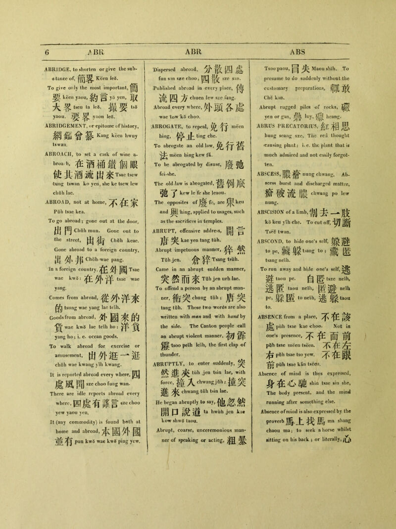 ABRIDGE, to shorten or give the sub- & tance of, 簡晷K&n To give only the most important, keen yaou, 約言0 yen，敢 大客tseu ta k3.撮要tsS yaou•要客 yaou Ie6. ABRIDGEMENT, or epitome of histary, 鋼鑑會纂 Kans kiieu hwuy tswan. ABROACH, to set a cask of wine a- b嶋h，在酒補鑽個眼 使其酒流出來 Tsae tsew tun^ tswan ko yen, she ke tsew lew chuh lae. ABROAD, not at home, /^f Pdh tsae kea. To go abroad ； gone out at the door, 出門 Chuh mun. Gone out to the street, 出街 Ch«h keae. Gone abroad to a foreign country, 出外邦 Chilh wae pang. In a foreign country, 外厲j Tsae wae kwS: /j(j\ tsae wae yang. Comes from abroad, 從外洋來 的 tsiing wae yang lae trfh. Goods from abroad, 外國來的 ^ wae kw5 lae teih ho ： ^ ^ yan〇 ho ； i. e. ocean goods. To walk abroad for exercise or amusement, 出外逛一逛 chuh wae kwang )ih kwang. It is reported abroad every where, 處風聞 sze choo fung wan. There are idle reports abroad every where, 四處有詻t sze choo yew yaou yen. It (any commodity) is found both at home and abroad,本國外國 並^ 有 pun kw5 wae kw5 ping yew. Dispersed abroad，散四處 fun s in sze choo i 四骰 SZe san. Published abroad in every place, pCJ chuen lew sze fang. Abroad every where,外頭各處 wae tow kb choo. ABROGATE, to repeal，免行 Wen hing， 停止 To abrogate an old law, 免行舊 meen hing kew fa. To be abrogated by disuse, 廢她 fei-she. The old-law is abrogated, ^jj 驰了 kew le fe she Ieaou. The qpposites of fe, are ken and hing, applied to usages, such as the sacrifices in temples. ABRUPT, offensive address,開 kae yen tang tub. Abrupt impetuous manner,《午 Tuh jen.倉沒辛 Tsang tsiih. Came in an abrupt sudden manner, 突然而來Tah >urh la& To offend a person by an abrupt man- ner，衝突 chung tfih;盾突 tang tuh. The各e two words are also writteo with man and with hand by the side. The Canton people call an abrupt violent manner, tsoo peih leih, the first clap of thunder. ABRUPTLY, to enter suddenly,突 g 進 ttih jen tsin lae, with force,撞人 dwang jah;撞突 進來 chwang tuh tsin lae. He began abruptly to say, 他忽然 開口說道 ta hwuh jen kac kow shw5 taou. Abrupt, coarse, unceremonious man- ner of speaking or acting, Tsoo paou,國I Maou shih. To presume to do suddenly without the customary preparations,朝[ Che kan. Abrupt rugged piles of rocks, /jj|^ yen or gan, luy,權J heang. ABRUS PRECATORIUS，紅相思 hung sean客 sze, The red thought ^causin〇 plant； i.e. the plant that is much admired and not easily forgot- ten. ABSCESS，月農 nung chwan$ Ab- scess burst and discharged matter, 癀破流膿th_g p。lew nung. ABSCISION of a limb, 割去一肢 ko kea 3 ih che. To cut off, Tsee twan. ABSCOND, to hide one's self,臭袋]^ t0Pe，雜躱 tsan§ t<>;藏匿 tsang neih. To run away and hide one^ self, 避 taou pe.自匿 tsze ndh, 逃匿 taou neKh’ 匿避 neih Pe，躱匿t。ne彳丨】，逃taou to. ABSENCE from a place, 不任該 piih tsae kae choo. Not in one’s presence, 不徉面前 puh tsae meen tseen. 不在左 右_ tsae tso yew. 不在礙 前pfih tsae kan tseefii. Absence of mind is th<is expressed, 身 心、馳 shin tsae s•丨n she, The body present, and the mind running after something else. Absence of mind is also expressed by the proverb馬.上找馬 ma shang chaou ma j to seek a horse whilst sitting on his back ; or literally,