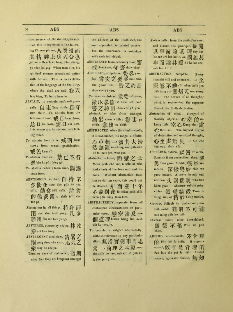 the essence of the divinity, an idea like this is expressed in the follow- ing Chinese phrase,八旣谈而 其精神上舆天合也 jin ke muh urh ke tsing Shin shang, yu teen ho yav, When man dies, his spiritual essence ascends and unites with heaven. This is an explana- tion of the language of the She-ki ig, where the dead are said, tsae teen, To be in heaven. ABSTAIN, to restrain one,» self gene- rally, 自束Tsze shiih;自守 tsze show. To abstaia from the free use of food, 戒口 keae kow^ 口 ke kow,禁 口 kin kow, this means also to abstain from talk- ing much. To abstain from wine,开^酒 keae tsew ； from sexual gratification, 戒色 keae sih. To abstain from evil, 禁己不行 ^5 kin ke puh hing To abstain entirely from wine, twan tsew. ABSTEMIOUS in diet,自持不 多飲食 tsze she pfih to yia shlh•節食tsH shlh所食 的 f系 薄 so shih teih she tan p5. t Abstemious iu all things, ^ ^ 用 che shin tsM yuug: pL 節用 fan sze tsee yung. ABSTERGE, cleanse by wiping, m5 kan tsing. ABSTERGENT medicines,.淸暑之 ^|J tsmg shoo che chae, M!KZ seay ho che y6. Time, or days of abstinence, ^ chae ke: they arc f rcqueat amongst the Chinese of the Budh sect, and are appointed in printed papers: but the observance is voluntary with each individual. ABSTINENCE from necessary food, 戒 chae keae, show chae. ABSTRACT, or epitome, yaou leo. shoo wan che pu le3;書之約言 shoo che y5 yen. To make an abstract,tsS yaou, 撮取客節tsS tspu lea tsi5S. 書之釣言 sh°。ehe y5 yen. Abstract, or take from amongst, 抽出 chow chfih ; #發出 p5 chah.拿出 na chuh. ABSTRACTED, when the mind is wholly, it is unbounded, its range is infinite, 心中、無一物其大浩 sin chung woo yih wuh ke ta haou jen, woo yae. Abstracted scholar, 面壁之士 Meeo peih che sze, a scholar who looks only at the bare wall and his book. Without abstraction from the world ten years, this could not be attained, 非面璧十年 不能到此 fe meea peih shih necn pah nSng taou tsze. ABSTRACTEDLY, separate from all contingent circumstances or parti- «ilar、cases，懸空論及一 道理 heueu kung lim kdh y ih ko taou le. To consider a subject abstractedly, ■without reference to any particular 心r，無指，寳何事而思 索一筒理之本原 che shih ho sze, urh sze s5 jih ko le che pun jueu. Abstractedly, from the particular case, and discuss the principle, 其事而論其理tuykae ke sze urh lun ke le; or,潤起其 事而諭其理 ko ke ke sze, urh lua ke le. ABSTRACTIOIV, complete. Everj thought still and unmoved, —、 寂然不動 y\h neen tseih jea pahtung;m•無:想天 woo seang teen, c The heaven of no thought,* which is represented the supreme bliss of the Budh deification. Abstraction of mind ; disre茗nrd of worldly objects, 心、空fi5sin kung teih ；空心 Kung sin ;虛 Heu sin. The highest degree of abstraction and unmixed thought, 心至虛無純一 sin che heu woo, shun yih. ABSTRUSE, hidden, J||^ Pe meth. Remote from conception, deep, Shin gaou. Suhlile, We meaou ； 深微興妙Shin gaou meaou, A style laconic and abstruse 文詞簡奧 Wn tsze keen gaou. Abstruse subtile pria- ciples. 道理精微TaQU le tsing we； or Tsing meaou. Abstruse, difficult to understand; un- fathomable•難明不可劍 nan ming puh ko tslh. Abstruse point, none unexplained, 無徽不蒗_ we _ choo. ABSURD, unseasonable, 不合埋 Puh h5 le teih. It appears aljsiml，似乎是背埋的 Sze hoo she pei le teih. Absurd speech, ignorant foolish, 無知