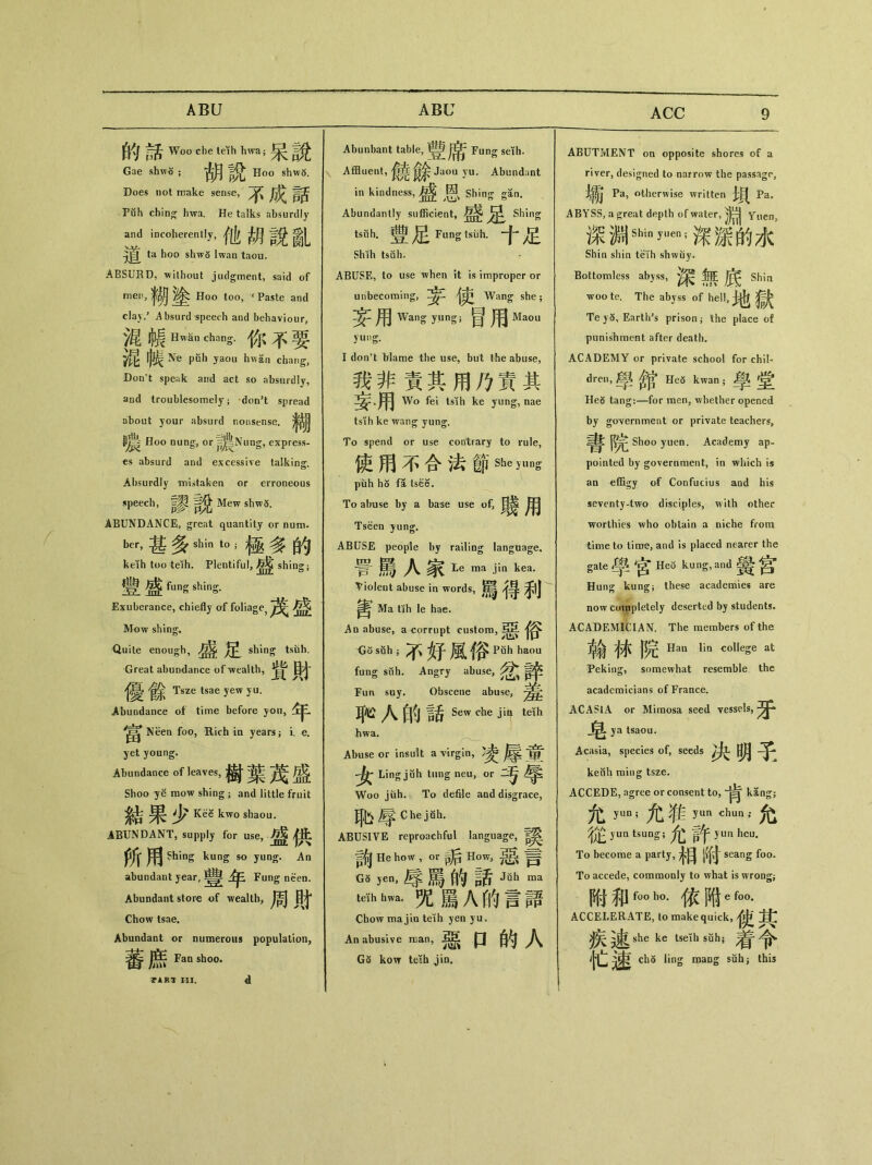 ABU ABC 的話 Woo che teih hwa； Gae shwo ； Hoo shwo. Does not nrake sense, 不成話 Puh chin^ hwa. He talks absurdly and incoherently，他胡說亂 ta hoo shwS lwan taou. ABSURD, without judgment, said of men) _ ^ Hoo too, 4 Paste and clay/ Absurd speech and behaviour, 》昆ijl|HwSn chang•你不要 Ne puh yaou hwan chang, Don't speak and act so absurdly, and troublesomely ； don’t spread about your absurd nonsense.淨胡 嚷 Hoo nung，or =||Nung, express- «s absurd and excessive talking. Absurdly mistaken or erroneous speech, Mew shw5. ABUNDANCE, great quantity or num- bei•，甚多shin t。；極多的 keih too teih. Plentiful, shing； 豐盛 funs shing. Exuberance, chiefly of foliage， 茂盛 Mow shing. Quite enough, shing tsiih. Great abundance of wealth, ^ Tsze tsae yew yu. Abundance of time before you, Neen foo, Rich in years} i. e. yet young. Abundance of leaves，樹葉茂盛 Shoo ye mow shiog ； and little fruit 結果少 Kee kwo shaou. ABUNDANT, supply for use, 盛供 所用 Shing kung so yung. An abundant year, ^ Fung neen. Abundant store of wealth,周目t Chow tsae. Abundant or numerous population, 蕃鹿Fan sW 3P1RT III. Abunbant table,豐席 Fung sdh. Affluent,鏡餘 Jaou )’u. Abundant in kindness,盛 Shing gan. Abundantly sufficient, Shing tsuh. Fung tsuh. Shih tsuh. • ABUSE, to use when it is improper or unbecoming,妄^ 4吏 Wang she; 妄用Wang y.ung;冒用 Mao u yung. I don’t Mame the use，but the abuse， 我非責其用乃責其 Wo fei tsih ke yung, nae tsih ke wang yun^. To spend or use contrary to rule, 使用不合法節She Jung puh h5 fa tsee. To abuse by a base use of, 用 Tseen yung. ABUSE people by railing language, 詈罵人家Le ma jin kea. Violent abuse in words,馬得利 齊 Ma tih le hae. Ad abuse, a corrupt custom, <J〇 suh j 不好風俗 Puh haou fang suh. Angry abuse, Fun suy. Obscene abuse, 耳C 八细話 Sew che teiih hwa. Abuse or insult a virgin, ^ Ling juh tung neu, or Woo jtih. To defile and disgrace, 恥辱 ChejSh- ABUSIVE reproachful language, 詢 He how，or p后 How，= GS yen，辱罵如諸Ji3h ma teTh hwa. _ 八 W 言語 Chow majia teih yen yu. An abusive roan, 口的人 G6 kow teih jin# ABUTMENT on opposite shores of a river, designed to narrow the passage, Pa, otherwise written Pa. ABYSS, a ^reat depth of water, Ynen3 深細shinyuen;深深的水 Shin shin teih shwuy. Bottomless abyss, ^ Shin woote. The abyss of hell, 地獄 Te)5, Earth's prison； the place of punishment after death. ACADEMY or private school for chil- dren, 學部* He5 kwan ;學 ^ HeS tang：一for men, whether opened by government or private teachers, 完 Shoo yuen. Academy ap- pointed by government, in which \s an effigy of Confucius aod his seventy-two disciples, with other worthies who obtain a niche from time to time, and is placed nearer the gate 學宮 kung, and 黌宫 Hung kung; these academies are now completely deserted by students. ACADEMICIAN. The members of the 翰林院 Hau lin college at Peking, somewhat resemble the academicians of France. ACASIA or Mimosa seed vessels, ya tsaou. Acasia, species of, seeds 决明乇 kenh ming tsze. ACCEDE, agree or consent to, kang； 允 yim;允_ yim dnm’•允 從 yun tsung;允許 yun heu. To become a party, +目[(付 seang foo. To accede, commonly to what is wrong； 附和f。。ho•依附6 f。。. ACCELERATE, lo make quick,使其 疾速 she ke tseih suh； 着令 忙速 ch5 ling maog suh; this