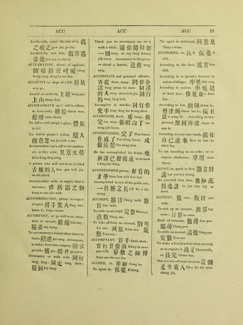 Accidentally cause the ruin of it, Z if^Zgowchspoche. Accidentally met him, :^ 他 gow jen》u ch5 ta. ACCLAMATION, shouts of applause, 稱頌揚聲畊喊dlins tsiing yang shhrg ke；tou han. ACCLIVITY or slope of a hill, ^ seay po. Ascend an acclivity,上 shang po； 上山 shaog* shan. ACCOMMODATE ont^.s self to others, to turn easily, c^uen wan； 炎完幸事yuen chuen. Ti> fall in with people、plans,體貼 te tee. To follow peopled wishes, J\^ 的意思 suyjin teih e sze. Accommodate one?s self to circumstnn- ces ns they arise,見景生倩 keen king sang tsing, A person who will not do so is called 古板的入 k。。Pan j1， an old phmk. Accommodate with, or supply ^vhat is n_ai7,供所需之物 kun^so seu che wiihf. ACCOMMODA l IOX, plenty, in respect of spam 房子寛大 fflns tsze kwan ta, large rooms. ACCOMPANY, or go with as an atten- dant or servant，跟隨—阳” 隨從 suy tsung. To accompanny a friend when about to leave, jj^ pei sung1. Accompany a visitor, bear him company, peiktli;儐 pin;陪伴 pei pwjin. Accompany 〇r walk with, 同行 tung. hing • 同走 tung tsow } 隨向su，tun& Thank you to accompany me on a walk a while，請你隨同逛 1~** |〇J tsing ne suy tun^ kwang yih hwuy. Accompany to the grave or attend a funeral, sung sang, ACCOMPLICE and principal offender, 首從show，••同伴合 頁乘 tung pwan ho mow. 同謀 的A tung mowteihjin. 同行 自& tung hi丨，g Accomplice in murder, 同行作 tun^ hing tso heung show. ACCOMPLISH, finish, ^ ching； # tso wan ; 做明白了 & ming plfh leaou. ACCOMPLISHED,完了 Wan leaou. 作gT Tso ching* Jeaoir. 成 儉知楚 Ts° tsins ts〇〇. He has accomplished his design, 他 所謀己經做成ta s。 e king tso ching. ACCOMPLISHED pe_，好看的 才學 haou kan teih ts：ie heo. Accomplished in ore of the polite arts, 一技藝之長yih ke e che chang*. ACCOMPT,展目 Cliarg mtih.數 目 Soo muh. To settle an accompt，完數 Wan soo， 清數 TsiS soa To tike off from an account, ^|| Tsae soo；- , ACCOMPTANT.算手 Swan sh〇w 會打真％的H^ur ta swan •箅數之師傅 Swan soo che sze foo. accord, to,相和 Seangh〇 To agree to. ^ E tsung. To agree in sentiment, 同意見 Tung e keen. ACCORDING, to, E. {衣^1 E cho. According to the facts, kem sh'sh. According to a person’s humour or notion of things ,* Siili sing. According to custom. sc5 kwei keu j 依规距e kwei keu. According to law, 0)j chaou le； 界律例eh_ leu le;保玉 e wang fl. According to law' proceed, 照例辨埋eha<)u la pan Ie. According to your own words, ^ 自己說.來Keu ne tsze ke sbw5 lae. To act according to an order, or lo require obedience； 1^! 0^ tsun chaou. ACCOST, to, speak to first, 開言對 kae ven tuy keang. He accosted him thus, 他如此’ 對他說 ta ― tsze tuy ta shw5. ACCOUNT,數 soo;數目 soo rauh. To cast up an account, ^ tuy swan ; swan. Book of accounts, 薄 Soo poo, 顯霉 Chang poo. To settle an account, Tsingsoo, *^^W^nsu。. To make a final payment of an account or to require it,找足 Chiiou tsd!i, or yQ Chaou wan. This is a man of some account, 是尊里人 Chay k。she tsim chung jin.