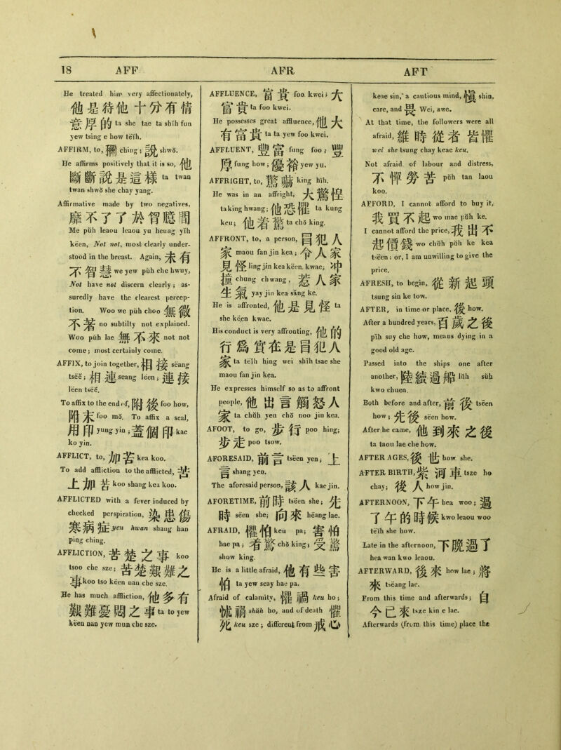 APT He treated him very affectionately, 他是待他十分有倩 ta she tae ta shih fun yew tsing e how teih. AFFIRM, to, chiug ; shw^. He affirms positively that it is so, 他 斷斷說是這様ta twaa twan shw5 she chay yang. Affirmative made by two negatives, 靡不了了於胷臆間 Me puh leaou leaou yu heuag yih keen, Not not, most clearly under- stood in the breast. Again, Y、’ we yew piih che hwuy, Not have not discern clearly j as- suredly have the clearest percep- tion. Woo we puh choo no subtilty not explained. Woo puh lae not not come 5 most certainly come. AFFIX, to join together, seang tsK;相連seang Iden;連接 leen tsee. To affix to the end i f, ^ f〇〇 how, PU foo m〇. To affix a seal, 虏印蓋個印kae ko jin. AFFJLICT, to,加苦 keakoo. To add affliction to the afflicted, 上加苦 koo shang kea koo. AFFLICTED with a fever induced by checked perspiration,染 ^ 寒病症hwan shang han pin^ ching. affliction，苦楚之事 k00 =^esze’:苦楚艱難之 tso keen nan che sze. He has much affliction, 他多有 觐難憂間之事ta t。yew kiiea ouq jew mun cbe sze. AFFLUENCE,富貴 f00 kwei;大 ta foo kwei. He possesses great affluence, 有富貴 ta ta yew f。。kwei. AFFLUENT，豐富 fung f。。，•豐 厚fung how;優裕 yew yu. AFFRIGHT, to, U _ king Mh. He was in an affright, |室 taking hwang;他恐權 ta kung keu;他着驚 ta chS king. AFFRONT, to, a person, 圖犯人 家 maou fan j in kea ;令人家 貝* j圣 ling j/丨n kea kben, kwae; >中 _ chung chwang，惹八家 生 yay jin kea sang ke. He is affronted,他是見怪 ta she keen kwae. His conduct is very aflFrontins：, Ml fm 行爲實在是圖犯>? ta teih hing wei shih tsae she maou fan j in kea. He expresses himself so as to affront Pe_，他出言觸怒人 ta chuh yen ch5 noo jin kea. AFOOT，to go，步行 poo hing; 步走 poo tsow. AFORESAID, 前言 tseen yen； 卜 言 shang yen. The aforesaid person, ^ kaejin. AFORETIME, ^ ^ tseea she； 時ken she;向來 heang lae. AFRAID,權怕 ken pa;鸯怕 hae pa;看驚1 diking;受驁 show king. He is a little afraid， 他有些害 ta yew seay hae pa. Afraid of calamity, jjjj^ kcu ho ； shuh ho, aud of death >j^ 夕匕咖sze ; differeal from戒丨匕、 keae sin/ a cautious mind,十眞 shin, care, and Wei, awe. At that time, the followers were all afraid>維時從者皆懼 wei she tsang^ chay keae keu. Not afraid of labour and distress, 不彳苹勞苦pfih tan laou koo. AFFORD, I cannot afford to buy 我賈不起 wo mae puh ke. I cannot afford the price, 我出不 tvo chuh puh ke kea tseen ： or, I ara unwilling to give the price. AFRESH，t。begin，從新起頭 tsung sin ke tow. AFTER, in time or place,後 how. After a hundred years,百 之後 plh suy che how, means dying in a good old age. Passed into the ships one after anolher’陸績.過船丨汕siili kwo chuen. Both before and after, tseen how ； seen how. After he came, 他到來之後 la taou lae che how. AFTER AGES,後世 how she. AFTER BIRTH,紫 $可車 tsze ho chay； 後入 how jin. AFTERNOON, hea woo;過 了午的時候 kwo leaou woo teih she how. Late in the afternoon, 下晚過了 hea wan kwo leaou. AFTERWARD,後來 how lae ;將 7^ tseang la^f. From this time and afterwards j 自 今e來 tsze kin e lae. Afterwards (from this time) place the