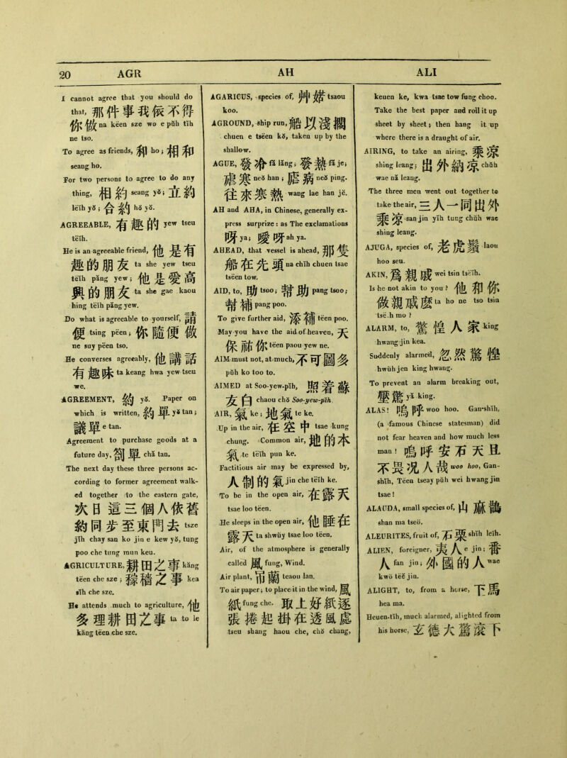 I cannot agree that you should do 心，那件事我傢不得 na keen sze wo e puh tih ne tso. To agree as friends, 和h。;相和 seaog bo. For two persons to agree to do any thing, 相釣y〜立約 leih y5 ； 合釣h3yS- AGREEABLE, ^ Jew tseu teih. He is an agreeable friend, ® 的朋友 ta she ”W tS= teih pang yew； 他是愛高 興的朋友ta she gae ka°u hing teih pang yew. Do what is agreeable to yourself，長月 便tsing 你隨便也 ne suy peea tso. He converses agreeably，他講話 有趣昧 ta keang hwa yew tseu we. AGREEMENT, yS. Paper on •which is written, ^.y^tan； 議單“an. Agreement to purchase goods at a future day,剖單 d\S> tan. The next day these three persons ac- cording to former agreemeot walk- ed together do the eastern gate, 次日這三個A依舊 釣同步至東門去^ jih chay sao ko jin e kew yS, tung poo che tung raun keu. AGRICULTURE，耕田之事 kSng tSen che &ze ;爹象墙之事kea •lh che sze. H« attends much to agriculture, 多理耕田之事 kapg teen che sze. AGARIGUS, species of, ^ tsaou koo. AGROUND，Ship酬，船以淺擱 chuen e tseen taken up by the shallow. AGUE,發冷 ISng;發熱.f3 je; 處寒 ne8 han i 膳病 neS ping- 往永寒熱 waDS lae han jg. AH and AHA, in Chinese, generally ex- press surprize ： as The exclaroatioos 咳ya;暖呀ah ya. AHEAD, that vessel is ahead, 那隻 船彺先頭 na chih chuen tsae tseen tow. AID，t。，助 tS。。;常助 pang tsoo； 報補 PaM P。。. To give further aid, teen poo. May you have the aid of heaven, 保祐你心11—…1^ AIM must not, atvmuch,^\ ^ puh ko too to. AIMED at Soo-yew-pTb, 照着蘇 chaou ch5 So〇'yew-pih, A1R，氣 ke ;地氣1“6. Up in the air, 隹空中 tsae kung chung. ^Common air, 地的本 氣^te tHh pun ke. Factitious air may be expressed by, 人制的氣jincbet?fhk， To be in the open air, 在露天 tsae loo teen. He sleeps in the open air, 他睡在 露天 ta shwuy tsae loo teen. Air, of the atraosphere is generally called fung, Wind. Air plant，兩蘭 teaou lan. To air papery to place it in the wind, 紙fUng€h<5•取上好紙逐 張捧起掛在透風處 tseu shang haou che, ch5 cbang, keuen ke, kwa tsae tow fiing choo. Take the best paper aad roll it up sheet by sheet ； then haog it lip where there is a draught of air, AIRING, to take an airing, 乘凉 shiog leangj 出外納^cWh wae na leang. The three mea went out together tc take the air, 三人一同出外 ^ san jin yih tung chuh wac sh'mg leaug. AJUGA, species of, 老虎鬚> hoo seu. AK1N，爲親戚冗―^ ^ Is he not akin to you ? 他和你 做親戚麽u h°ts°tsia tse.h rao ? ALARM，t。，驚惶人家 king hwang jin kea. Suddenly alarmed，忽然驚惶 hwuhjen king hwan^. To prevent an alarm breaking out， 壓驚 yoking- ALAS! 嗚呼 woo hoo. Gan-shih, (a -famous Chinese statesman) did not fear heaven and how rauch less 嗚呼安石天且 不畏4人哉_“—- shih, Teen tseay puh wei hwang jim tsae! ALAUDA，small species of,山麻鶴 shan nia tseii. ALEUR1T.ES，fruit of,石栗 shih leih. ALIEN, foreigner, 夷人e j_n;番 人fan 人抑e kwo tee jin, ALIGHT, to, from a horse, 下馬 hea ma. Heuen-tih, much alarmed, alighted from his ，玄德大驚滾下