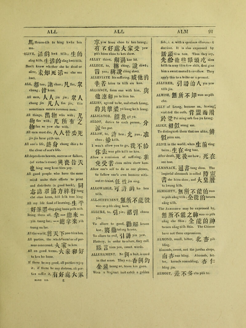 •馬 Heuen-tTh ta king kw5n hea ma. -ALIVE, 活的hwS tKh;生的 —生活的 sang hw8 teih. Don't know whether she be dead or alive, 未知死活^ chesze iiw5. ALL，都 t。。;諸 eh。。;凡 fatv取 chung ； keae. All men, 人人jin jin;衆人 chiing jin 凡人 fan jin, this sometimes means common men. All things, ^ wan wuh ； 物fan wSh;九所有之 ^fan so yew che wtlh. All men must die,八人皆炎死 jin jin keae peih sze. All one*s life, ^ chung shin^ to the close of Otie5* life. All depends on heaven, success or failure, (of virtue’s cause) 皆 也 hing sang keae teen jay. All good people who have the same mind unite their efforts to print and distribute (a good book), |^J 志諸君協力梓行tuns che ckoo keun，he© leih tsze hing. All my life fond of learning, 生平 sing ping liaou pelh m ih. Bring them all，拿 一•總來 na yih tsung lae; — 總拿來 ylh tsung na lae. All the world, ^ ^ TC p〇〇 teen bea. All parties, the whole^iumher of per- sons conceroed, ta kea. Al! on good terms, 大家和好 ta kea ho haou. If there beany 〇ood, all parties ^njoy it； if there be any distress, all par* tkS u，有好處六家 yew hnoa choo ti kea heang ； 夸孓好處大家受，ew puli haou choo ta kea show. ALLAY thirst,角苹渴 kael成 ALLEGE, to, ching; shw5; 言 yeiw 稱說 chingshwS. ALLEVIATE his suffering,减他白勺 辛苦 keen ta teih sin koo. ALLIANCE，form one with hira， flit 連和 yu ta ISen ho’ ALLIES, agreed to be, and attack Leang, 約共擊梁 ys kung ke:li leang. ALLIGATOR, ^ gS ju. ALLOT, duties to each person, ^ fun pae. ALLOW，to，許 heu;允 jrun;准 chun keih. I won’t allow you to go, 我不給 你去 woo puii keih ne keu. Allow a remission of suffering, chim m各en show koo. Allow one’s sdf to do as one pleases, to follow oae*s own humour with- out restraint, sing- ALLOWABLE, pj 許的，ko heu teth. AI上SUFFICIENT，無所不能縠 woo so puh nang kow. ALLURE, to,弓I )in; 招5! chaou To allure to good, keuen kae , ^ tseang keuen. To allure to evi丨，引誘yia yew. Flattery, in order to ailure, they call. 胃 tiien yen, sweet words. ALLUREMENT. Ne 衰耳 a bait，is used in that sense. They s眷耳 heang ne, teaou kin gaou. Wua a frugraijl bait catch a golden fish i i. e. with a specious nllnrerae .t deceive. It is also expressed by t^i tow. Thus they say, €給他些賭頭吃^ k«ih ta seay teen tow chih, first give him a sweet morsel to swallow. They apply this to a bribe or a present. ALLURER, 引誘的八 yin yew teih jin. ALWISE, 無所不知_sap8h che. ALLY of Leang, became an, having viol.ited the oath, 背盟而附 梁 Pei ming urh foo yu Leang. ALIKE, 相似 To distinguish them that are alike, ^J)^f peen sze. ALIVE in the world, when ^ sang tseen ； 生往 sSng tsae. After death, sze how j 夕匕 sze tsae. ALMANACK, tang shoo. The imperial almanack is called 時憲 she heen shoo -9 and 大皇曆 ta hwang leih. ALMIGHTY，無所不能的w〇〇 so puh nang teih ； 全能的 tseuen nang teih. The Almighty may be expressed by, 無所不能之神_s<)pQh nlng che Shin;全能的神 tseuen nang teih Shin. The Chinese have not these expressions. ALMOND, small, bitter, 牝杏心 hang. Almonds, sweet, not the jordao shape3 naa hang. Almonds, bit- ter, kernels resembling, hang jin. ALMOST,差不多 cha pfih to. EART III.