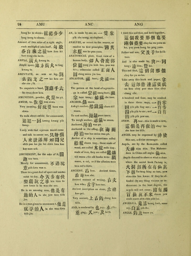 kung ke t。shaou;攏總多少 lung tsung to shaou. Amount of two sides of a right angle, each multiplied into itself, 谷自_之積kuw k3 tsze shing che tselh. AMPLE, ^ kwang ta. Ample space，地方廣太 te fang kwang ta. AMPUTATE, an arm or leg, ^|| ^L| 突之—^ kiV keu sze che die ^th. To amputate a hand，害|J 斷手老^ k5 twan show keu. AMUNITION, powder, ho AMUSE, to, wan slrna. Very amusing,好玩耍 haou wan shwa. To walk about awhile for amusement, |hI ^wang kwang yih hwuy. I only wish that a person would come and talk to amuse me, 只盼個 1 人來說話解解悶兒 chih pan ko jin lae shwo hwa kae kae raun urh. AMUSEMENT，for the sake of it，圖 too tseu. Merely for amusement, ^ puh kwo wan e. There is a great deal of sport and arai^se ment t。day，今天多有快 樂戯玩£事kint&nt。 yew kwae 16 he wan che sze. He is an amusing man, 他是有 趣的八 ta she yew tseu tcih j»n. He is a man given to amusemen t，子也 »耍的八she wan shwa teih jin. AN, is made by one, as, —^ 寫C yih che seang, an elephaat. ANALYZE, or revert to the source, or resolve to first principles, 本原 soo ke pun yuen. ANATOMICAL plate, front view of a ，an body，仰八骨度部 位圖 yang jin kuh too, poo wei too j otherwise called 正面八 圖 ching meen jin too. ANCESTOR, tso〇i ^ jjjg. seen tsoo. The person at the head of a genealo- gy is called 宗祖 tsung tsuo;祖 ^ tsoo tsung； 始祖 ANCHOR,鋪 nwou. A ship’s auchur，船鐵鋪 chueu tK raaou. To cast anchor, paou maou. To weigh anchor, ke maou. Anchored, wan p5. Anchored in the offing, J響泊 tsae hae mden wan Anchor of a ship is sometimes called j^p jljt chuea ting ； those made of wood, are called muh tin^； made of iron, they are called tee maou ; the old books write maou, a cat, as if the allusioa were to a cal’s claws. ANCIENT, *1^ koo. Ancient times, 古時 koo she. Ancient manner of writing, koo wan ； ^ ^ koo tsze. Ancient inscription on stone, koo pei. Very ancient, 上古的 shang koo teih. AND, is rendered by 也 yay; ylh ; 並 ping ;又 yew;及 kH I want this and that, and both together^ 适個我要那個也要 兩個並要 diay k。wo yaou na k〇，yay )aou leang ko ping yaou. Father and son,父及子 f〇。kdh tsze. And is also made by, 舆yU;同 tung； ^ leen；胃 ke. This and t^t，這個舆那値 chaj ko yu na ko. Take away this book and paper, 去這部書連這張紙 na keu chay poo shoo leeu chay chang che. A hundred and four, may be rendred in these three ways, .—» 百零 四 pli pth ling sze; _a•否多 J^[J yih pih to sze} and _^目有 四)lh pih yew sze. ANEW. tsae ； this is made a new, 這個是再做的thay k。 she tsae tso teih. ANGEL may be expressed by 神 j卖 Shin sze, a divine messenger. Angels, are by the Roraunists called 天神 teea shin. The Mahorne- danfr in China call angles seen. Angels descend to observe what is done where the sacred book Ta-tung is, 大洞經所在有仙眞 Ta-lung king so tsae，yew seen chin hea kwan ： If they be of- fended (by any thing vicious or in- decorous) ia the least degree, the angels will not come; 冒仙眞石來 shaou yew chuh maou seen^chin. puh lae. ANGELICA, ^ Jg keang hw5 i same say,白 jnh che, ANGLE,釣胤 teauu