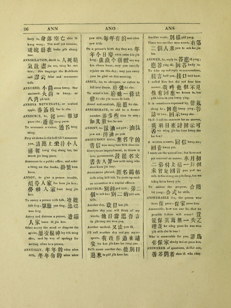 body is,身落空亡 shin IS kung wang； The soul yet remain?, 魂魄終在hwSn p1h chung tsae. ANNIHILATION, death is，.八死精 氣散盡 jin sze, tsing ke san tsin , this language the Buddhists call false and erroneous talk. ANNISEED, 小茴 seaou hwuy. Star anniseed, 火茜 ta hwuy，or pa ke5. ANNONA RETICULATA, or custard apple，番茶枝 hn le.che. ANNOUNCE, to,報 pou;報知 paou die，通報“|1$}^〇11. To announce a visitor,》竜 ^ tung ming. Pray sit down in the hall till I announce y。，請廳上坐#小人 通 tsing ting shang tso, tae seaou jin tung paou. Announce to a public office, and enter a thing 〇〇 the books,接卜號 kwa haou, ANNOY, to give a person trouble, 煩勞人家 fan laQU j1 kea; 勞動人家丨■ tuS jiu kea. To annoy a person ^ilh talk, 凟聽 ti!h ting ;默聽 yen ting，惡聽 ttoo ting. Annoy and distress a person, 人家 tsaoa ta jin kea. Often annoy the mind or disqtiiet the spirits,屢賓精神丨uy tfih tsing shin, said by way of apology for writing often lo a person. ANNUALLY,年年的 i^en nSen t«h，乎年令的i^ea l^en yew tKli，每年有的mei neeQ yew ielh. On a person’s birth day they sny， 年今日慶 kin jTh kin^歲歲今朝歡suw kin chaou hvian, may you annully rejoice on this day； may ^ou every year be glad on this morning. i\NNUL, to, to abrogate, or rather to fall into disuse, |0 fei che. T。annul a law，廢▲—條法 fei che yih teaou fa leuh. Annul and establish, 1^ fei che. ANNUMERATE, to add to a former nmiil’er,添多些 t&n to seay; 加其數ken ke soo. ANOINT, to, 抹油 yew ； 油抹 yew ;搏、)由 i)o yew. ANONYMOUS letkr，無名字的 woo min^ tszc teTh shoo sin. Anonymous impeachnient, to throw it into government, 技匿名文 J\^ tow ueih ming wan shoo kaou jin tsuy. Anonvraous placard, 匿名揭帖 neih ming kee tee, To paste up such an acc usation is capital offeiue. another, 別的一笫二 個 te urh ko;別二的 urh teih. Another day, 改日 kae jtli. Another day you will think of my —dS，命曰當思吾言 ta jih tan〇： sze woo yea. Another method，法* yew f5. I’ll call another day and pay my re- sp«u，我改曰瘥來請 mo kae jih kwo lae tsin<^ gan. He’ll come another day, 他別曰 過來 ta pee jih kwo lae. Anuther mode, 別樣piiS w- There was another man come, 有第 _^偶j J\^ yew te urhkojia lae. ANSWER, to, reply to, ta ying ； _ 答;—g ia;回參hwBy la- To take up and reply in conversation, 參梦tsdS jen; 口 tsH kow. I called him but did not hear him answer，我呌他但不見 7^ 回 wo keaou ta, tau puh keen la yew hwiiy ) ing. It is rometimes expressed by, ^ sliing ke;回應 hwuy ying;答 ta hwaj 回 hwuy she. Sh II I call to-morrow for an answer, 我明日來討回示可 wo ming jih lae taou hwuy she ko fow ? A written answer，|gj hwuy sin ； 回音 hwu”“i. I wrote on the second ins*, hut have not yet received an answer, 木月初 二弟付上© —办佴 未曾見回苜pun yuS tsu urh, tefou shang sin yih fun^, tau we t.sang keen hwuy yin» To answer the purpose, 合用 ^ ynnjr ； 合式hs ANSWERABLE for, the person wlio is so,保 paou ； paou kea. Answerable, how can one be, that no possible failure will occur! 能巧其萬無一失z ^ ke n豸ng paou ke wan woo jih shih che le tsae ! Who is answerable for you, ^ shwuj wti ne paou kea. ANSWERER of questions, skilful one, 善答間者shen U Wn chay.