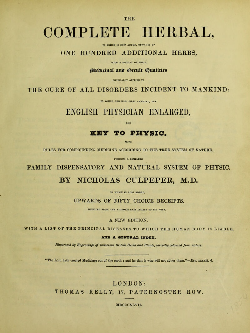 COMPLETE HERBAL, TO WHICH IS NOW ADDED, UPWARDS OK ONE HUNDRED ADDITIONAL HERBS, WITH A DISPLAY OK THEIR metricinal anti ©ecu It Qualities PHYSICALLY APPLIED TO THE CURE OF ALL DISORDERS INCIDENT TO MANKIND: TO WHICH ARE NOW FIRST ANNEXED, THE ENGLISH PHYSICIAN ENLARGED, KEY TO PHYSIC. RULES FOR COMPOUNDING MEDICINE ACCORDING TO THE TRUE SYSTEM OF NATURE. FORMING A COMPLETE FAMILY DISPENSATORY AND NATURAL SYSTEM OF PHYSIC. BY NICHOLAS CULPEPER, M.D. TO WHICH IS ALSO ADDED, UPWARDS OF FIFTY CHOICE RECEIPTS, SELECTED PROM THE AUTHOR’S LAST LEGACY TO HIS WIFE. A NEW EDITION, WITH A LIST OF THE PRINCIPAL DISEASES TO WHICH THE HUMAN BODY IS LIABLE, AND A GENERAL INDEX. Illustrated by Engravings of numerous British Herbs and Plants, correctly coloured from nature. “ The Lord hath created Medicines out of the earth ; and he that is wise will not abhor them.”—Ecc. xxxviii. 4. LONDON: THOMAS KELLY, 17, PATERNOSTER ROW. MDCCCXLVII.