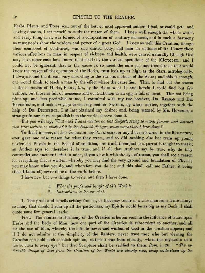 Herbs, Plants, and Trees, &c., out of the best or most approved authors I had, or could get; and having done so, I set myself to study the reason of them. I knew well enough the whole world, and every thing in it, was formed of a composition of contrary elements, and in such a harmony as must needs show the wisdom and power of a great God. I knew as well this Creation, though thus composed of contraries, was one united body, and man an epitome of it: I knew those various affections in man, in respect of sickness and health, were caused naturally (though God may have other ends best known to himself) by the various operations of the Microcosm; and I could not be ignorant, that as the cause is, so must the cure be; and therefore he that would know the reason of the operation of the Herbs, must look up as high as the Stars, astrologically. I always found the disease vary according to the various motions of the Stars; and this is enough, one would think, to teach a man by the effect where the cause lies. Then to find out the reason of the operation of Herbs, Plants, &c., by the Stars went I; and herein I could find but few authors, but those as full of nonsense and contradiction as an egg is full of meat. This not being pleasing, and less profitable to me, I consulted with my two brothers, Dr. Reason and Dr. Experience, and took a voyage to visit my mother Nature, by whose advice, together with the help of Dr. Diligence, I at last obtained my desire; and, being warned by Mr. Honesty, a stranger in our days, to publish it to the world, I have done it. But you will say, What need I have written on this Subject, seeing so many famous and learned men have written so much of it in the English Tongue, much more than I have done f To this I answer, neither Gerrard nor Parkinson, or any that ever wrote in the like nature, ever gave one wise reason for what they wrote, and so did nothing else but train up young novices in Physic in the School of tradition, and teach them just as a parrot is taught to speak; an Author says so, therefore it is true; and if all that Authors say be true, why do they contradict one another ? But in mine, if you view it with the eye of reason, you shall see a reason for everything that is written, whereby you may find the very ground and foundation of Physic; you may know what you do, and wherefore you do it; and this shall call me Father, it being (that I know of) never done in the world before. I have now but two things to write, and then I have done. 1. What the profit and benefit of this Work is. 2. Instructions in the use of it. 1. The profit and benefit arising from it, or that may occur to a wise man from it are many; so many that should I sum up all the particulars, my Epistle would be as big as my Book; I shall quote some few general heads. First. The admirable Harmony of the Creation is herein seen, in the influence of Stars upon Herbs and the Body of Man, how one part of the Creation is subservient to another, and all for the use of Man, whereby the infinite power and wisdom of God in the creation appear; and if I do not admire at the simplicity of the Ranters, never trust me; who but viewing the Creation can hold such a sottish opinion, as that it was from eternity, when the mysteries of it are so clear to every eye ? but that Scripture shall be verified to them, Rom. i. 20 : “ The m- “ visible things of him from the Creation of the World are clearly seen, being understood by the