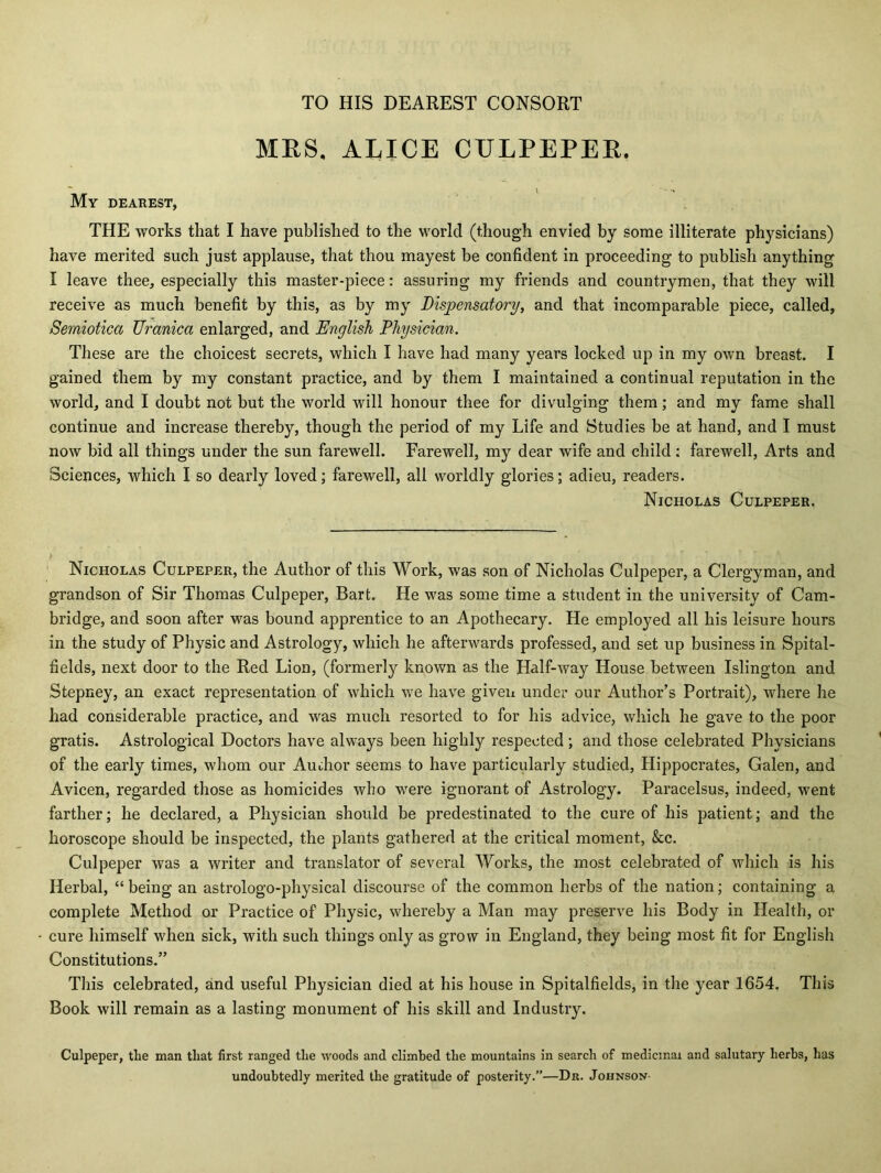 TO HIS DEAREST CONSORT MRS. ALICE CULPEPER. My dearest, THE works that I have published to the world (though envied by some illiterate physicians) have merited such just applause, that thou mayest be confident in proceeding to publish anything I leave thee, especially this master-piece: assuring my friends and countrymen, that they will receive as much benefit by this, as by my Dispensatory, and that incomparable piece, called, Semiotica Uranica enlarged, and English Physician. These are the choicest secrets, which I have had many years locked up in my own breast. I gained them by my constant practice, and by them I maintained a continual reputation in the world, and I doubt not but the world will honour thee for divulging them; and my fame shall continue and increase thereby, though the period of my Life and Studies be at hand, and I must now bid all things under the sun farewell. Farewell, my dear wife and child : farewell, Arts and Sciences, which I so dearly loved; farewell, all worldly glories; adieu, readers. Nicholas Culpeper. Nicholas Culpeper, the Author of this Work, was son of Nicholas Culpeper, a Clergyman, and grandson of Sir Thomas Culpeper, Bart. He was some time a student in the university of Cam- bridge, and soon after was bound apprentice to an Apothecary. He employed all his leisure hours in the study of Physic and Astrology, which he afterwards professed, and set up business in Spital- fields, next door to the Red Lion, (formerly known as the Half-way House between Islington and Stepney, an exact representation of which we have given under our Author’s Portrait), where he had considerable practice, and was much resorted to for his advice, which he gave to the poor gratis. Astrological Doctors have always been highly respected ; and those celebrated Physicians of the early times, whom our Author seems to have particularly studied, Hippocrates, Galen, and Avicen, regarded those as homicides who were ignorant of Astrology. Paracelsus, indeed, went farther; he declared, a Physician should be predestinated to the cure of his patient; and the horoscope should be inspected, the plants gathered at the critical moment, &c. Culpeper was a writer and translator of several Works, the most celebrated of which is his Herbal, “ being an astrologo-physical discourse of the common herbs of the nation; containing a complete Method or Practice of Physic, whereby a Man may preserve his Body in Health, or cure himself when sick, with such things only as grow in England, they being most fit for English Constitutions.” This celebrated, and useful Physician died at his house in Spitalfields, in the year 1654, This Book will remain as a lasting monument of his skill and Industry. Culpeper, the man that first ranged the woods and climbed the mountains in search of medicinal and salutary herbs, has undoubtedly merited the gratitude of posterity.”—Dr. Johnson-