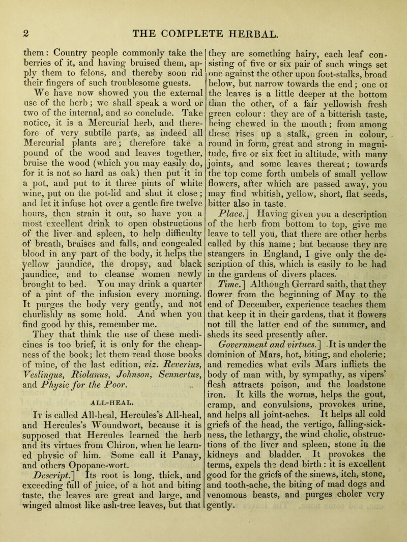 them: Country people commonly take the berries of it, and having bruised them, ap- ply them to felons, and thereby soon rid their fingers of such troublesome guests. We have now showed you the external use of the herb; we shall speak a word or two of the internal, and so conclude. Take notice, it is a Mercurial herb, and there- fore of very subtile parts, as indeed all Mercurial plants are; therefore take a pound of the wood and leaves together, bruise the wood (which you may easily do, for it is not so hard as oak) then put it in a pot, and put to it three pints of white wine, put on the pot-lid and shut it close; and let it infuse hot over a gentle fire twelve hours, then strain it out, so have you a most excellent drink to open obstructions of the liver and spleen, to help difficulty of breath, bruises and falls, and congealed blood in any part of the body, it helps the yellow jaundice, the dropsy, and black jaundice, and to cleanse women newly brought to bed. You may drink a quarter of a pint of the infusion every morning. It purges the body very gently, and not churlishly as some hold. And when you find good by this, remember me. They that think the use of these medi- cines is too brief, it is only for the cheap- ness of the book; let them read those books of mine, of the last edition, viz. Reverius, Veslingus, Riolanus, Johnson, Sennertus, and Physic for the Poor. ALL-HEAL. It is called All-heal, Hercules’s All-heal, and Hercules’s Woundwort, because it is supposed that Hercules learned the herb and its virtues from Chiron, when he learn- ed physic of him. Some call it Panay, and others Opopane-wort. Descript.] Its root is long, thick, and exceeding full of juice, of a hot and biting taste, the leaves are great and large, and winged almost like ash-tree leaves, but that | they are something hairy, each leaf con- | sisting of five or six pair of such wings set one against the other upon foot-stalks, broad below, but narrow towards the end; one ot the leaves is a little deeper at the bottom than the other, of a fair yellowish fresh green colour: they are of a bitterish taste, being chewed in the mouth; from among these rises up a stalk, green in colour, round in form, great and strong in magni- tude, five or six feet in altitude, with many joints, and some leaves thereat; towards the top come forth umbels of small yellow flowers, after which are passed away, you may find whitish, yellow, short, flat seeds, bitter also in taste. Place.] Having given you a description of the herb from bottom to top, give me leave to tell you, that there are other herbs called by this name; but because they are strangers in England, I give only the de- scription of this, which is easily to be had in the gardens of divers places. Time.'] Although Gerrard saith, that they flower from the beginning of May to the end of December, experience teaches them that keep it in their gardens, that it flowers not till the latter end of the summer, and sheds its seed presently after. Government and virtues.] .It is under the dominion of Mars, hot, biting, and choleric; and remedies what evils Mars inflicts the body of man with, by sympathy, as vipers’ flesh attracts poison, and the loadstone iron. It kills the worms, helps the gout, cramp, and convulsions, provokes urine, and helps all joint-aches. It helps all cold griefs of the head, the vertigo, falling-sick- ness, the lethargy, the wind cholic, obstruc- tions of the liver and spleen, stone in the kidneys and bladder. It provokes the terms, expels the dead birth: it is excellent good for the griefs of the sinews, itch, stone, and tooth-ache, the biting of mad dogs and venomous beasts, and purges choler very gently.