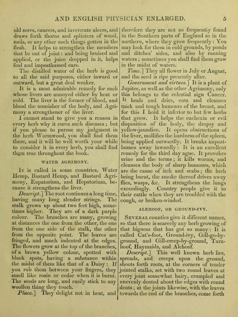 old sores, cancers, and inveterate ulcers, and draws forth thorns and splinters of wood, nails, or any other such things gotten in the flesh. It helps to strengthen the members that be out of joint: and being bruised and applied, or the juice dropped in it, helps foul and imposthumed ears. The distilled water of the herb is good to all the said purposes, either inward or outward, but a great deal weaker. It is a most admirable remedy for such whose livers are annoyed either by heat or cold. The liver is the former of blood, and blood the nourisher of the body, and Agri- mony a strengthener of the liver. I cannot stand to give you a reason in every herb why it cures such diseases ; but if you please to pursue my judgment in the herb Wormwood, you shall find them there, and it will be well worth your while to consider it in every herb, you shall find thgm true throughout the book. WATER AGRIMONY. It is called in some countries, Water Hemp, Bastard Hemp, and Bastard Agri- mony, Eupatorium, and Hepatorium, be- cause it strengthens the liver. Descript.] The root continues a long time, having many long slender strings. The stalk grows up about two feet high, some- times higher. They are of a dark purple colour. The branches are many, growing at distances the one from the other, the one from the one side of the stalk, the other from the opposite point. The leaves are fringed, and much indented at the edges. The flowers grow at the top of the branches, of a brown yellow colour, spotted with black spots, having a substance within the midst of them like that of a Daisy : If you rub them between your fingers, they smell like rosin or cedar when it is burnt. The seeds are long, and easily stick to any woollen thing they touch. Place.~\ They delight not in heat, and therefore they are not so frequently found in the Southern parts of England as in the northern, where they grow frequently: You may look for them in cold grounds, by ponds and ditches’ sides, and also by running waters ; sometimes you shall find them grow in the midst of waters. Time.~] They all flower in July or August, and the seed is ripe presently after. Government and virtues.] It is a plant of Jupiter, as well as the other Agrimony, only this belongs to the celestial sign Cancer. . ft heals and dries, cuts and cleanses tiiick and tough humours of the breast, and for this I hold it inferior to but few herbs that grow. It helps the cachexia or evil disposition of the body, the dropsy and yellow-jaundice. It opens obstructions of the liver, mollifies the hardness of the spleen, being applied outwardly. It breaks impost- humes away inwardly : It is an excellent remedy for the third day ague. It provokes urine and the terms ; it kills worms, and cleanses the body of sharp humours, which are the cause of itch and scabs; the herb being burnt, the smoke thereof drives away flies, wasps, &c. It strengthens the lungs exceedingly. Country people give it to their cattle when they are troubled with the cough, or broken-winded, ALEHOOF, OR GROUND-IVY. Several counties give it different names, so that there is scarcely any herb growing of that bigness that has got so many: It is called Cat’s-foot, Ground-ivy, Gill-go-by- ground, and Gill-creep-by-ground, Turn- hoof, Hay maids, and Alehoof. Descript.~\ This well known herb lies, spreads, and creeps upon the ground, shoots forth roots, at the corners of tender jointed stalks, set with two round leaves at eveiy joint somewhat hairy, crumpled and unevenly dented about the edges with round dents ; at the joints likewise, with the leaves towards the end of the branches, come forth