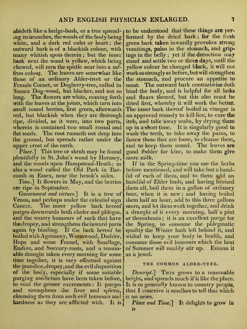 abideth like a hedge-bush, or a tree spread- ing its branches, the woods of the body being white, and a dark red colet or heart; the outward bark is of a blackish colour, with many whitish spots therein; but the inner bark next the wood is yellow, which being chewed, will turn the spittle near into a saf- fron colour. The leaves are somewhat like those of an ordinary Alder-treet or the Female Cornet, or Dogberry-tree, called in \ Sussex Dog-wood, but blacker, and not so j long. The flowers are white, coming forth with the leaves at the joints, which turn into small round berries, first green, afterwards red, but blackish when they are thorough ripe, divided, as it were, into two parts, wherein is contained two small round and flat seeds. The root runneth not deep into the ground, but spreads rather under the upper crust of the earth. Place.~\ This tree or shrub may be found plentifully in St. John's wood by Hornsey, and the woods upon Hampstead-Heath; as also a wood called the Old Park in Bar- comb in Essex, near the brook's sides. TimtJ] It flowers in May, and the berries are ripe in September. Government and virtues.] It is a tree of: Venus, and perhaps under the celestial sign Cancer. The inner yellow bark hereof purges downwards both clioler and phlegm, and the watery humours of such that have thedropsy, and strengthens theinward parts again by binding. If the bark hereof be boiled with Agrimony, Wormwood, Dod der, Hops and some Fennel, with Small age, Endive, and Succory-roots, and a reason- able draught taken every morning for some time together, it is very effectual against | the jaundice, dropsy, and the evil disposition \ of the body, especially if some suitable! purging medicines have been taken before, ? to void the grosser excrements: It purges $ and strengthens the liver and spleen, \ cleansing them from such evil humours and * to be understood that these things are per- formed by the dried bark; for the fresh green bark taken inwardly provokes strong vomitings, pains in the stomach, and grip- ings in the belly ; yet if the decoction may stand and settle two or three days, until the yellow colour be changed black, it will not work so strongly as before, but will strengthen the stomach, and procure an appetite to meat. The outward bark contrariwise doth bind the body, and is helpful for all lasks and fluxes thereof, but this also must be dried first, whereby it will work the better. The inner bark thereof boiled in vinegar is an approved remedy to kill lice, to cure the itch, and take away scabs, by drying them up in a-short time. It is singularly good to wash*the teeth, to take away the pains, to fasten those that are loose, to cleanse them, and to keep them sound. The leaves are good fodder for kine, to make them give more milk. If in the Spring-time you use the herbs before mentioned, and will take but a hand- ful of each of them, and to them gdd an handful of Elder buds, and having bruised them all, boil them in a gallon of ordinary beer, when it is new; and having boiled them half an hour, add to this three gallons more, and let them work together, and drink a draught of it every morning, half a pint or thereabouts ; it is an excellent purge for the Spring, to consume the phlegmatic quality the Winter hath left behind it, and withal to keep your body in health, and consume those evil humours which the heat of Summer will readily stir up. Esteem it as a jewel. THE COMMON ALDER-TREE. Descript.~] This grows to a reasonable height, and spreads much if it like the place. It is so generally known to country people, that I conceive it needless to tell that which is no news. hardness as they are afflicted with. It is $ Place and Time.~\ It delights to grow in