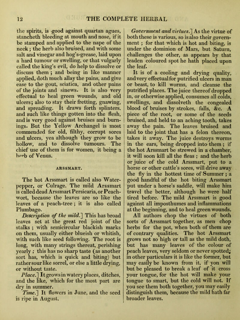 the spirits, is good against quartan agues, stancheth bleeding at mouth and nose, if it be stamped and applied to the nape of the neck; the herb also bruised, and with some salt and vinegar and hog’s-grease, laid upon a hard tumour or swelling, or that vulgarly called the king’s evil, do help to dissolve or discuss them ; and being in like manner applied, doth much allay the pains, and give ease to the gout, sciatica, and other pains of the joints and sinews. It is also very effectual to heal green wounds, and old ulcers; also to stay their fretting, gnawing, and spreading. It draws forth splinters, and such like things gotten into the flesh, and is very good against bruises and burn- ings. But the Yellow Archangel is most commended for old, filthy, corrupt sores and ulcers, yea although they grow to be hollow, and to dissolve tumours. The chief use of them is for women, it being a lip^b of Venus. ARSSMART. The hot Arssmart is called also Water- pepper, or Culrage. The mild Arssmart is called dead Arssmart Persicaria, or Peach- wort, because the leaves are so like the leaves of a peach-tree ; it is also called Plumbago. Description of the mild.] This has broad leaves set at the great red joint of the stalks ; with semicircular blackish marks on them, usually either blueish or whitish, with such like seed following. The root is long, with many strings thereat, .perishing yearly ; this has no sharp taste (as another sort has, which is quick and biting) but rather sour like sorrel, or else a little drying, or without taste. Place.] It grows in watery places, ditches, and the like, which for the most part are dry in summer. Time.~\ It flowers in June, and the seed is ripe in August. Government and virtues.] As the virtue of both these is various, so is also their govern- ment ; for that which is hot and biting, is under the dominion of Mars, but Saturn, challenges the other, as appears by that leaden coloured spot he hath placed upon the leaf. It is of a cooling and drying quality, and very effectual for putrified ulcers in man or beast, to kill worms, and cleanse the putrified places. The juice thereof dropped in, or otherwise applied, consumes all colds, swellings, and dissolveth the congealed blood of bruises by strokes, falls, &c. A piece of the root, or some of the seeds bruised, and held to an aching tooth, takes away the pain. The leaves bruised and laid to the joint that has a felon thereon, takes it away. The juice destroys worms in the ears, being dropped into them ; if the hot Arssmart be strewed in a chamber, it will soon kill all the fleas ; and the herb or juice of the cold Arssmart, put to a horse or other cattle’s sores, will drive away the fly in the hottest time of Summer ; a good handful of the hot biting Arssmart put under a horse’s saddle, will make him travel the better, although he were half tired before. The mild Arssmart is good against all imposthumes and inflammations at the beginning, and to heal green wounds. All authors chop the virtues of both sorts of Arssmart together, as men chop herbs for the pot, when both of them are of contrary qualities. The hot Arssmart grows not so high or tall as the mild doth, but has many leaves of the colour of peach leaves, very seldom or never spotted; in other particulars it is like the former, but may easily be known from it, if yon will but be pleased to break a leaf of it cross your tongue, for the hot will make your tongue to smart, but the cold will not. If you see them both together, you may easily distinguish them, because the mild hath far broader leaves.