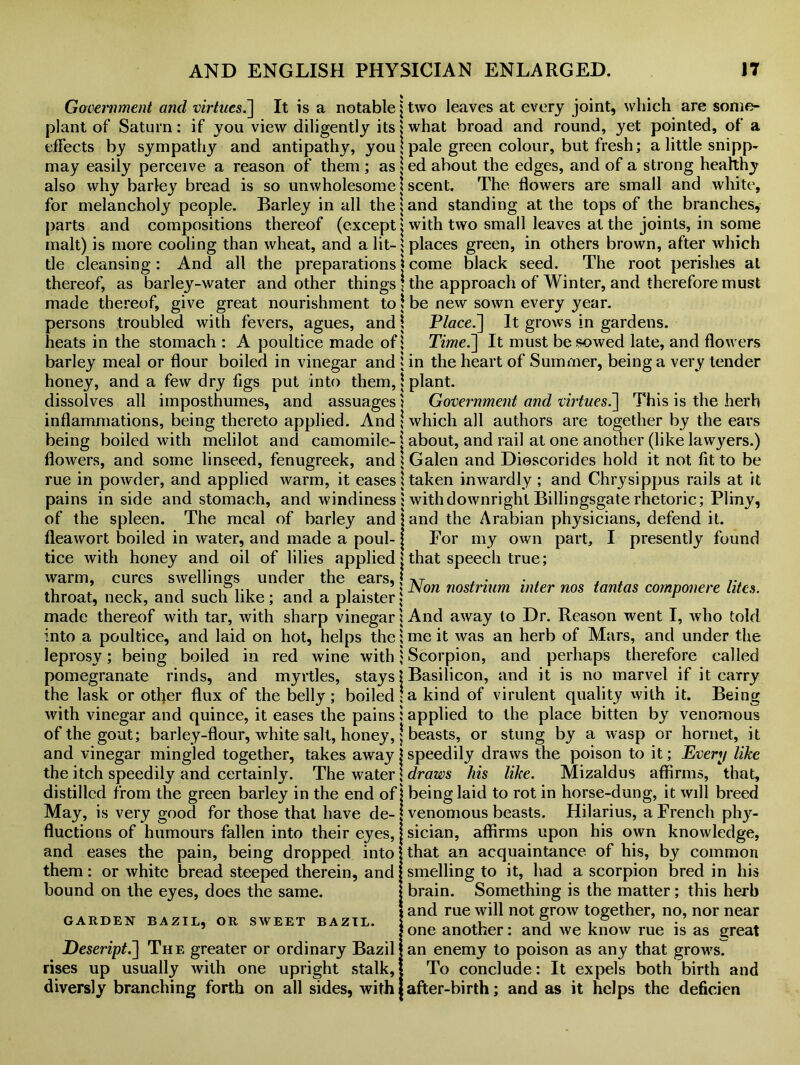 Government and virtues.] It is a notable j two leaves at every joint, which are some- plant of Saturn: if you view diligently its j what broad and round, yet pointed, of a effects by sympathy and antipathy, you j pale green colour, but fresh; a little snipp- may easily perceive a reason of them ; as \ ed about the edges, and of a strong healthy also why barley bread is so unwholesome \ scent. The flowers are small and white, for melancholy people. Barley in all the \ and standing at the tops of the branches, parts and compositions thereof (except ^ with two small leaves at the joints, in some malt) is more cooling than wheat, and a lit- $ places green, in others brown, after which tie cleansing: And all the preparations j come black seed. The root perishes at thereof, as barley-water and other things \the approach of Winter, and therefore must made thereof, give great nourishment to \ be new sown every year, persons troubled with fevers, agues, and \ Place.~\ It grows in gardens, heats in the stomach : A poultice made of 1 Time.~\ It must be sowed late, and flowers barley meal or flour boiled in vinegar and j in the heart of Summer, being a very tender honey, and a few dry figs put into them, \ plant. dissolves all imposthumes, and assuages! Government and virtues.] This is the herb inflammations, being thereto applied. And \ which all authors are together by the ears being boiled with melilot and camomile- i about, and rail at one another (like lawyers.) flowers, and some linseed, fenugreek, and ; Galen and Diescorides hold it not fit to be rue in powder, and applied warm, it eases \ taken inwardly ; and Chrysippus rails at it pains in side and stomach, and windiness ; with downright Billingsgate rhetoric; Pliny, of the spleen. The meal of barley and 1 and the Arabian physicians, defend it. fleawort boiled in water, and made a poul- j For my own part, I presently found tice with honey and oil of lilies applied * that speech true; warm, cures swellings under the ears, | AT .... , , 7.. , I t . 5 j JSon nostnum inter nos tantas componere litcs. throat, neck, and such like; and a pJaisteri r made thereof with tar, with sharp vinegar; And away to Dr. Reason went I, who told into a poultice, and laid on hot, helps the j me it was an herb of Mars, and under the leprosy; being boiled in red wine with! Scorpion, and perhaps therefore called pomegranate rinds, and myrtles, stays l Basilicon, and it is no marvel if it carry the lask or other flux of the belly; boiled!a kind of virulent quality with it. Being with vinegar and quince, it eases the pains; applied to the place bitten by venomous of the gout; barley-flour, white salt, honey, j beasts, or stung by a wasp or hornet, it and vinegar mingled together, takes away j speedily draws the poison to it; Even/ like the itch speedily and certainly. The water \ draws his like. Mizaldus affirms, that, distilled from the green barley in the end of being laid to rot in horse-dung, it will breed May, is very good for those that have de- ductions of humours fallen into their eyes, and eases the pain, being dropped into them: or white bread steeped therein, and bound on the eyes, does the same. GARDEN BAZIL, OR SWEET BAZIL. Deseript.~\ The greater or ordinary Bazil rises up usually with one upright stalk, diversly branching forth on all sides, with venomous beasts. Hilarius, a French phy- sician, affirms upon his own knowledge, that an acquaintance of his, by common smelling to it, had a scorpion bred in his brain. Something is the matter; this herb and rue will not grow together, no, nor near one another: and we know rue is as great an enemy to poison as any that grows. To conclude: It expels both birth and after-birth; and as it helps the deficien