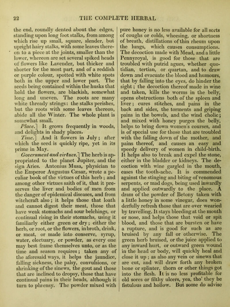 the end, roundly dented about the edges, standing upon long foot stalks, from among which rise up small, square, slender, but upright hairy stalks, with some leaves there- on to a piece at the joints, smaller than the lower, whereon are set several spiked heads of flowers like Lavender, but thicker and shorter for the most part, and of a reddish or purple colour, spotted with white spots both in the upper and lower part. The seeds being contained within the husks that hold the flowers, are blackish, somewhat long and uneven. The roots are many white thready strings: the stalks perishes, but the roots with some leaves thereon, abide all the Winter. The whole plant is somewhat small. Placed] It grows frequently in woods, and delights in shady places. Time.] And it flowers in July; after which the seed is quickly ripe, yet in its prime in May. Government and virtues.] The herb is ap- propriated to the planet Jupiter, and the sign Aries. Antonius Musa, physician to the Emperor Augustus Caesar, wrote a pe- culiar book of the virtues of this herb ; and among other virtues saith of it, that it pre- serves the liver and bodies of men from the danger of epidemical diseases, and from witchcraft also; it helps those that loath and cannot digest their meat, those that have weak stomachs and sour belchings, or continual rising in their stomachs, using it familiarly either green or dry; either the herb, or root, or the flowers, in broth, drink, or meat, or made into conserve, syrup, water, electuary, or powder, as every one may best frame themselves unto, or as the time and season requires; taken any of the aforesaid ways, it helps the jaundice, falling sickness, the palsy, convulsions, or shrinking of the sinews, the gout and those that are inclined to dropsy, those that have continual pains in their heads, although it turn to phrensy. The powder mixed with pure honey is no less available for all sorts of coughs or colds, wlieesing, or shortness of breath, distillations of thin rheum upon the lungs, which causes consumptions. The decoction made with Mead, and a little Pennyroyal, is good for those that are troubled with putrid agues, whether quo- tidian, tertian, or quartan, and to draw down and evacuate the blood and humours, that by falling into the eyes, do hinder the sight; the decoction thereof made in wine and taken, kills the worms in the belly, opens obstructions both of the spleen and liver; cures stitches, and pains in the back and sides, the torments and griping pains in the bowels, and the wind cholic; and mixed with honey purges the belly, helps to bring down women’s courses, and is of special use for those that are troubled with the falling down of the mother, and pains thereof, and causes an easy and speedy delivery of women in child-birth. It helps also to break and expel the stone, either in the bladder or kidneys. The de- coction with wine gargled in the mouth, eases the tooth-ache. It is commended against the stinging and biting of venomous serpents, or mad dogs, being used inwardly and applied outwardly to the place. A dram of the powder of Betony taken with a little honey in some vinegar, does won- derfully refresh those that are over wearied by travelling. It stays bleeding at the mouth or nose, and helps those that void or spit blood, and those that are bursten or have a rupture, and is good for such as are bruised by any fall or otherwise. The green herb bruised, or the juice applied to any inward hurt, or outward green wound in the head or body, will quickly heal and close it up ; as also any vein or sinews that are cut, and will draw forth any broken bone or splinter, thorn or other things got into the flesh. It is no less profitable for old sores or filthy ulcers, yea, tho’ they be fistulous and hollow. But some do advise