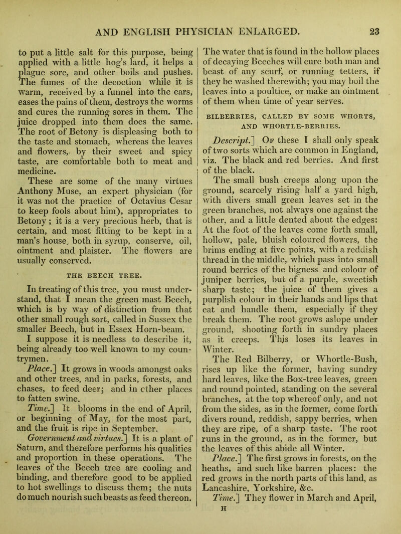 to put a little salt for this purpose, being applied with a little hog’s lard, it helps a plague sore, and other boils and pushes. The fumes of the decoction while it is warm, received by a funnel into the ears, eases the pains of them, destroys the worms and cures the running sores in them. The juice dropped into them does the same. The root of Betony is displeasing both to the taste and stomach, whereas the leaves and flowers,- by their sweet and spicy taste, are comfortable both to meat and medicine. These are some of the many virtues Anthony Muse, an expert physician (for it was not the practice of Octavius Cesar to keep fools about him), appropriates to Betony ; it is a very precious herb, that is certain, and most fitting to be kept in a man’s house, both in syrup, conserve, oil, ointment and plaister. The flowers are usually conserved. THE BEECH TREE. In treating of this tree, you must under* stand, that I mean the green mast Beech, which is by way of distinction from that other small rough sort, called in Sussex the smaller Beech, but in Essex Horn-beam. I suppose it is needless to describe it, being already too well known to my coun- trymen. jPlace.] It grows in woods amongst oaks and other trees, and in parks, forests, and chases, to feed deer; and in ether places to fatten swine. Time.'] It blooms in the end of April, or beginning of May, for the most part, and the fruit is ripe in September. Government and virtues.] It is a plant of Saturn, and therefore performs his qualities and proportion in these operations. The leaves of the Beech tree are cooling and binding, and therefore good to be applied to hot swellings to discuss them; the nuts do much nourish such beasts as feed thereon. The water that is found in the hollow places of decaying Beeches will cure both man and beast of any scurf, or running tetters, if they be washed therewith; you may boil the leaves into a poultice, or make an ointment of them when time of year serves. BILBERRIES, CALLED BY SOME WIIORTS, AND WHORTLE-BERRIES. Descript.] Of these I shall only speak of two sorts which are common in England, viz. The black and red berries. And first of the black. The small bush creeps along upon the ground, scarcely rising half a yard high, with divers small green leaves set in the green branches, not always one against the other, and a little dented about the edges: At the foot of the leaves come forth small, hollow, pale, bluish coloured flowers, the brims ending at five points, with a reddish thread in the middle, which pass into small round berries of the bigness and colour of juniper berries, but of a purple, sweetish sharp taste; the juice of them gives a purplish colour in their hands and lips that eat and handle them, especially if they break them. The root grows aslope under ground, shooting forth in sundry places as it creeps. Thjs loses its leaves in Winter. The Red Bilberry, or Whortle-Bush, rises up like the former, having sundry hard leaves, like the Box-tree leaves, green and round pointed, standing on the several branches, at the top whereof only, and not from the sides, as in the former, come forth divers round, reddish, sappy berries, when they are ripe, of a sharp taste. The root runs in the ground, as in the former, but the leaves of this abide all Winter. Place.] The first grows in forests, on the heaths, and such like barren places: the red grows in the north parts of this land, as Lancashire, Yorkshire, &c. Time.] They flower in March and April, h