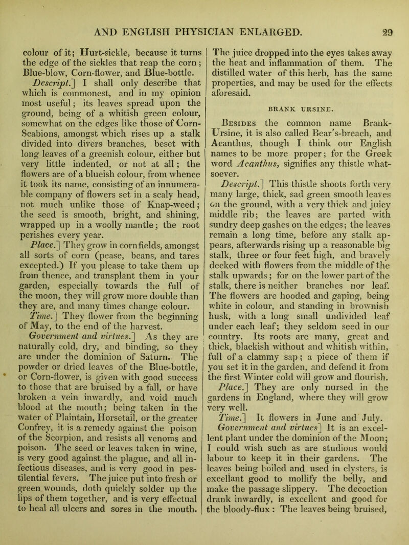 colour of it; Hurt-sickle, because it turns the edge of the sickles that reap the corn; Blue-blow, Corn-flower, and Blue-bottle. Descrijpt.] I shall only describe that which is commonest, and in my opinion most useful; its leaves spread upon the ground, being of a whitish green colour, somewhat on the edges like those of Corn- Scabions, amongst which rises up a stalk divided into divers branches, beset with long leaves of a greenish colour, either but very little indented, or not at all; the flowers are of a blueish colour, from whence it took its name, consisting of an innumera- ble company of flowers set in a scaly head, not much unlike those of Knap-weed; the seed is smooth, bright, and shining, wrapped up in a woolly mantle; the root perishes every year. Place.] They grow in cornfields, amongst all sorts of corn (pease, beans, and tares excepted.) If you please to take them up from thence, and transplant them in your garden, especially towards the full of the moon, they will grow more double than they are, and many times change colour. Time.] They flower from the beginning of May, to the end of the harvest. Government and virtues.'] As they are naturally cold, dry, and binding, so they are under the dominion of Saturn. The powder or dried leaves of the Blue-bottle, or Corn-flower, is given with good success to those that are bruised by a fall, or have broken a vein inwardly, and void much blood at the mouth; being taken in the water of Plaintain, Horsetail, or the greater Confrey, it is a remedy against the poison of the Scorpion, and resists all venoms and poison. The seed or leaves taken in wine, is very good against the plague, and all in- fectious diseases, and is very good in pes- tilential fevers. The juice put into fresh or green wounds, doth quickly solder up the lips of them together, and is very effectual to heal all ulcers and sores in the mouth. The juice dropped into the eyes takes away the heat and inflammation of them. The distilled water of this herb, has the same properties, and may be used for the effects aforesaid. BRANK URSINE. Besides the common name Brank- Ursine, it is also called Bear’s-breach, and Acanthus, though I think our English names to be more proper; for the Greek word Acanthus, signifies any thistle what- soever. Descript.] This thistle shoots forth very many large, thick, sad green smooth leaves on the ground, with a very thick and juicy middle rib; the leaves are parted with sundry deep gashes on the edges; the leaves remain a long time, before any stalk ap- pears, afterwards rising up a reasonable big stalk, three or four feet high, and bravely decked with flowers from the middle of the stalk upwards ; for on the lower part of the stalk, there is neither branches nor leaf. The flowers are hooded and gaping, being white in colour, and standing in brownish husk, with a long small undivided leaf under each leaf; they seldom seed in our country. Its roots are many, great and thick, blackish without and whitish within, full of a clammy sap; a piece of them if you set it in the garden, and defend it from the first Winter cold will grow and flourish. Place.] They are only nursed in the gardens in England, where they will grow very well. Time.] It flowers in June and July. Government and virtues] It is an excel- lent plant under the dominion of the Moon; I could wish such as are studious would labour to keep it in their gardens. The leaves being boiled and used in clysters, is exceflant good to mollify the belly, and make the passage slippery. The decoction drank inwardly, is excellent and good for the bloody-flux ; The leaves being bruised.