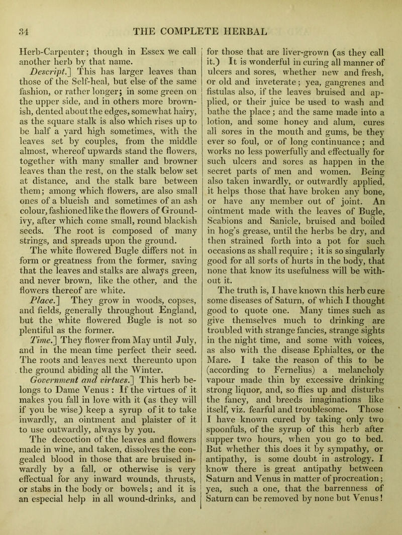 Herb-Carpenter; though in Essex we call another herb by that name. Descript^] This has larger leaves than those of the Self-heal, but else of the same fashion, or rather longer; in some green on the upper side, and in others more brown- ish, dented about the edges, somewhat hairy, as the square stalk is also which rises up to be half a yard high sometimes, with the leaves set by couples, from the middle almost, whereof upwards stand the flowers, together with many smaller and browner leaves than the rest, on the stalk below set at distance, and the stalk bare between them; among which flowers, are also small ones of a blueish and sometimes of an ash colour, fashioned like the flowers of Ground- ivy, after which come small, round blackish seeds. The root is composed of many strings, and spreads upon the ground. The white flowered Bugle differs not in form or greatness from the former, saving that the leaves and stalks are always green, and never brown, like the other, and the flowers thereof are white. Placed] They grow in woods, copses, and fields, generally throughout England, but the white flowered Bugle is not so plentiful as the former. Time.] They flower from May until July, and in the mean time perfect their seed. The roots and leaves next thereunto upon the ground abiding all the Winter. Government and virtues.] This herb be- longs to Dame Venus : If the virtues of it makes you fall in love with it (as they will if you be wise) keep a syrup of it to take inwardly, an ointment and plaister of it to use outwardly, always by you. The decoction of the leaves and flowers made in wine, and taken, dissolves the con- gealed blood in those that are bruised in- wardly by a fall, or otherwise is very effectual for any inward wounds, thrusts, or stabs in the body or bowels; and it is an especial help in all wound-drinks, and for those that are liver-grown (as they call it.) It is wonderful in curing all manner of ulcers and sores, whether new and fresh, or old and inveterate; yea, gangrenes and fistulas also, if the leaves bruised and ap- plied, or their juice be used to wash and bathe the place; and the same made into a lotion, and some honey and alum, cures all sores in the mouth and gums, be they ever so foul, or of long continuance; and works no less powerfully and effectually for such ulcers and sores as happen in the secret parts of men and women. Being also taken inwardly, or outwardly applied, it helps those that have broken any bone, or have any member out of joint. An ointment made with the leaves of Bugle, Scabions and Sanicle, bruised and boiled in hog’s grease, until the herbs be dry, and then strained forth into a pot for such occasions as shall require ; it is so singularly good for all sorts of hurts in the body, that none that know its usefulness will be with- out it. The truth is, I have known this herb cure some diseases of Saturn, of which I thought good to quote one. Many times such as give themselves much to drinking are troubled with strange fancies, strange sights in the night time, and some with voices, as also with the disease Epliialtes, or the Mare. I take the reason of this to be (according to Fernelius) a melancholy vapour made thin by excessive drinking strong liquor, and, so flies up and disturbs the fancy, and breeds imaginations like itself, viz. fearful and troublesome. Those I have known cured by taking only two spoonfuls, of the syrup of this herb after supper two hours, when you go to bed. But whether this does it by sympathy, or antipathy, is some doubt in astrology. I know there is great antipathy between Saturn and Venus in matter of procreation; yea, such a one, that the barrenness of Saturn can be removed by none but Venus!