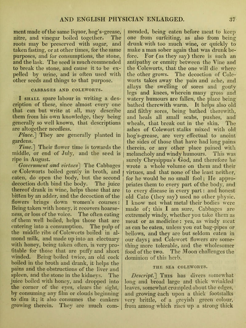 ment made of the same liquor, hog’s-grease, nitre, and vinegar boiled together. The roots may be preserved with sugar, and taken fasting, or at other times, for the same purposes, and for consumptions, the stone, and the lask. The seed is much commended to break the stone, and cause it to be ex- pelled by urine, and is often used with other seeds and things to that purpose. CABBAGES AND COLEWORTS. I shall spare labour in writing a des- cription of these, since almost every one that can but write at all, may describe them from his own knowledge, they being generally so well known, that descriptions are altogether needless. Placed They are generally planted in gardens. Time.~\ Their flower time is towards the middle, or end of July, and the seed is ripe in August. Government and virtues] The Cabbages or Coleworts boiled gently in broth, and eaten, do open the body, but the second decoction doth bind the body. The juice thereof drank in wine, helps those that are bitten by an adder, and the decoction of the flowers brings down women’s courses: Being taken with honey, it recovers hoarse- ness, or loss of the voice. The often eating of them well boiled, helps those that are entering into a consumption. The pulp of the middle ribs of Coleworts boiled in al- mond milk, and made up into an electuary with honey, being taken often, is very pro- fitable for those that are puffy and short winded. Being boiled twice, an old cock boiled in the broth and drank, it helps the pains and the obstructions of the liver and spleen, and the stone in the kidneys. The juice boiled with honey, and dropped into the corner of the eyes, clears the sight, by consuming any film or clouds beginning to dim it; it also consumes the cankers growing therein. They are much com- mended, being eaten before meat to keep one from surfeiting, as also from being drunk with too much wine, or quickly to make a man sober again that was drunk be- fore. For ('as they say) there is such an antipathy or enmity between the Vine and the Coleworts, that the one will die where the other grows. The decoction of Cole- worts takes away the pain and ache, and allays the swelling of sores and gouty legs and knees, wherein many gross and watery humours are fallen, the place being bathed therewith warm. It helps also old and filthy sores, being bathed therewith, and heals all small scabs, pushes, and wheals, that break out in the skin. The ashes of Colewort stalks mixed with old hog’s-grease, are very effectual to anoint the sides of those that have had long pains therein, or any other place pained witli melancholy and windy humours. This was surely Chrysippus’s God, and therefore he wrote a whole volume on them and their virtues, and that none of the least neither, for he would be no small fool; He appro- priates them to every part of the body, and to every disease in every part: and honest old Cato (they say) used no other physic. I know not what metal their bodies were made of; this I am sure, Cabbages are extremely windy, whether you take them as meat or as medicine: yea, as windy meat as can be eaten, unless you eat bag-pipes or bellows, and they are but seldom eaten in our days; and Colewort flowers are some- thing more tolerable, and the wholesomer food of the two. The Moon challenges the dominion of this herb. THE SEA COLEWORTS. Descript.] This has divers somewhat long and broad large and thick ’wrinkled leaves, somewhat crumpled about the edges, and growing each upon a thick footstalks very brittle, of a greyish green colour, from among which rises up a strong thick