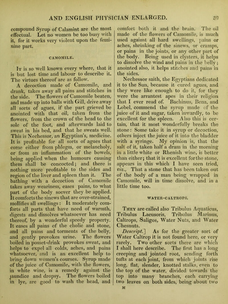 compound Syrup of Calamint are the most effectual. Let no women be too busy with it, for it works very violent upon the femi- nine part. CAMOMILE. It is so well known every where, that it is but lost time and labour to describe it. The virtues thereof are as follow. A decoction made of Camomile, and drank, takes away all pains and stitches in the side. The flowers of Camomile beaten, and made up into balls with Gill, drive away all sorts of agues, if the part grieved be anointed with that oil, taken from the flowers, from the crown of the head to the sole of the foot, and afterwards laid to sweat in his bed, and that he sweats well. This is Nechessor, an Egyptian’s, medicine. It is profitable for all sorts of agues that come either from phlegm, or melancholy, or from an inflammation of the bowels, being applied when the humours causing them shall be concocted 5 and there is nothing more profitable to the sides and region of the liver and spleen than it. The bathing with a decoction of Camomile takes away weariness, eases pains, to what part of the body soever they be applied. It comforts the sinews that are over-strained, mollifies all swellings : It moderately com- forts all parts that have need of warmth, digests and dissolves whatsoever has need thereof, by a wonderful speedy property. It eases all pains of the cholic and stone, and all pains and torments of the belly, and gently provokes urine. The flowers boiled in posset-drink provokes sweat, and helps to expel all colds, aches, and pains whatsoever, and is an excellent help to bring down women’s courses. Syrup made of the juice of Camomile, with the flowers, in white wine, is a remedy against the jaundice and dropsy. The flowers boiled in lye, are good to wash the head, and comfort both it and the brain. The oil made of the flowers of Camomile, is much used against all hard swellings, pains or aches, shrinking of the sinews, or cramps, or pains in the joints, or any other part of the body. Being used in clysters, it helps to dissolve the wind and pains in the belly ; anointed also, it helps stitches and pains in the sides. Nechessor saith, the Egyptians dedicated it to the Sun, because it cured agues, and they were like enough to do it, for they were the arrantest apes in their religion that I ever read of. Bachinus, Bena, and Lobel, commend the syrup made of the juice of it and sugar, taken inwardly, to be excellent for the spleen. Also this is cer- tain, that it most wonderfully breaks the stone: Some take it in syrup or decoction, others inject the juice of it into the bladder with a syringe. My opinion is, that the salt of it, taken half a dram in the morning in a little white or Rhenish wine, is better than either; that it is excellent for the stone, appears in this which I have seen tried, viz., That a stone that has been taken out of the body of a man being wrapped in Camomile, will in time dissolve, and in a little time too. WATER-CALTROPS. They are called also Tribulus Aquaticus, Tribulus Lacusoris, Tribulus Marinus, Caltrops, Saligos, Water Nuts, and Water Chesnuts. Descript^] As for the greater sort of Water Caltrop it is not found here, or very rarely. Two other sorts there are which I shall here describe. The first has a long creeping and jointed root, sending forth tufts at each joint, from which joints rise long, flat, slender, knotted stalks, even to the top of the water, divided towards the top into many branches, each carrying two leaves on both sides, being about two M