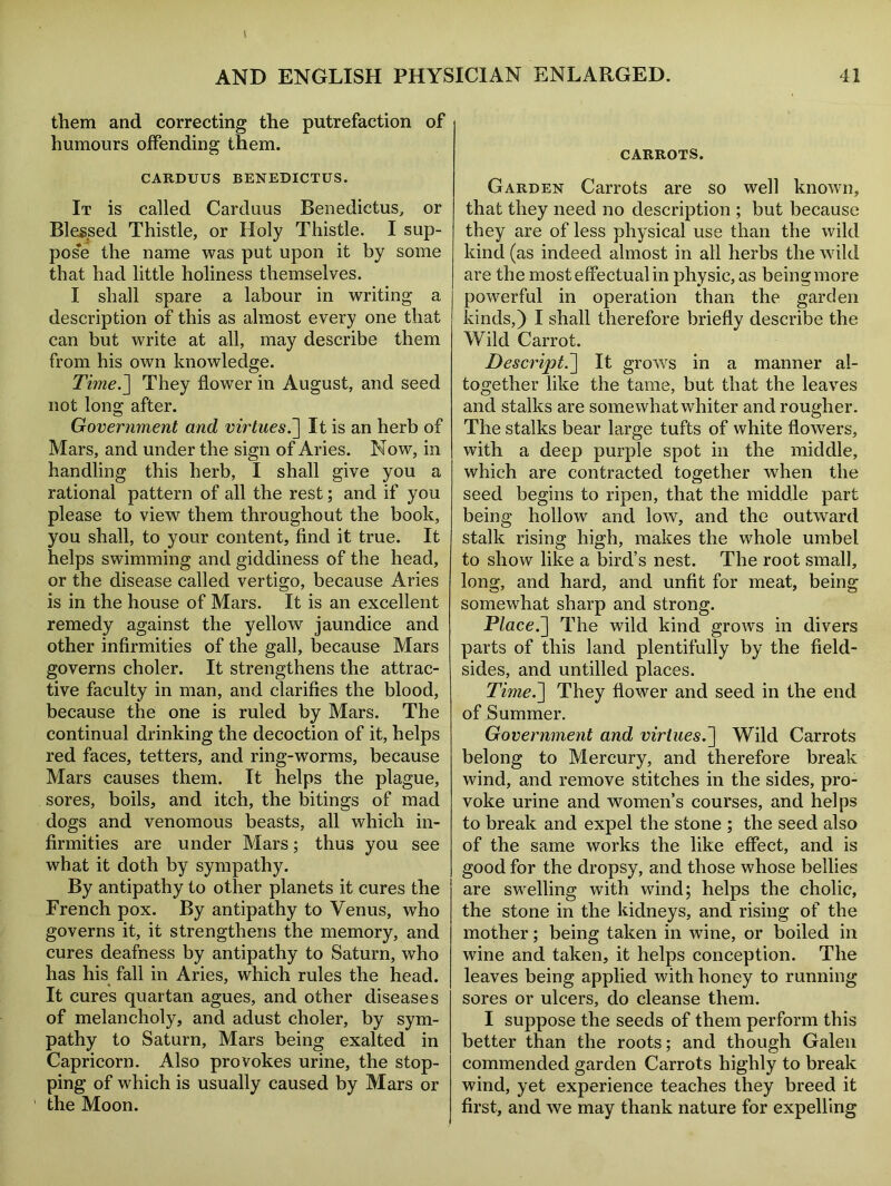 them and correcting the putrefaction of humours offending them. CARDUUS BENEDICTUS. It is called Carduus Benedictus, or Blessed Thistle, or Holy Thistle. I sup- pose the name was put upon it by some that had little holiness themselves. I shall spare a labour in writing a description of this as almost every one that can but write at all, may describe them from his own knowledge. Time.] They flower in August, and seed not long after. Government and virtues.] It is an herb of Mars, and under the sign of Aries. Now, in handling this herb, I shall give you a rational pattern of all the rest; and if you please to view them throughout the book, you shall, to your content, find it true. It helps swimming and giddiness of the head, or the disease called vertigo, because Aries is in the house of Mars. It is an excellent remedy against the yellow jaundice and other infirmities of the gall, because Mars governs choler. It strengthens the attrac- tive faculty in man, and clarifies the blood, because the one is ruled by Mars. The continual drinking the decoction of it, helps red faces, tetters, and ring-worms, because Mars causes them. It helps the plague, sores, boils, and itch, the bitings of mad dogs and venomous beasts, all which in- firmities are under Mars; thus you see what it doth by sympathy. By antipathy to other planets it cures the French pox. By antipathy to Venus, who governs it, it strengthens the memory, and cures deafness by antipathy to Saturn, who has his fall in Aries, which rules the head. It cures quartan agues, and other diseases of melancholy, and adust choler, by sym- pathy to Saturn, Mars being exalted in Capricorn. Also provokes urine, the stop- ping of which is usually caused by Mars or ’ the Moon. CARROTS. Garden Carrots are so well known, that they need no description ; but because they are of less physical use than the wild kind (as indeed almost in all herbs the wild are the most effectual in physic, as being more powerful in operation than the garden kinds,) I shall therefore briefly describe the Wild Carrot. Descript.] It grows in a manner al- together like the tame, but that the leaves and stalks are somewhat whiter and rougher. The stalks bear large tufts of white flowers, with a deep purple spot in the middle, which are contracted together when the seed begins to ripen, that the middle part being hollow and low, and the outward stalk rising high, makes the whole umbel to show like a bird’s nest. The root small, long, and hard, and unfit for meat, being somewhat sharp and strong. Place.] The wild kind grows in divers parts of this land plentifully by the field- sides, and untilled places. Time.] They flower and seed in the end of Summer. Government and virtues.] Wild Carrots belong to Mercury, and therefore break wind, and remove stitches in the sides, pro- voke urine and women’s courses, and helps to break and expel the stone ; the seed also of the same works the like effect, and is good for the dropsy, and those whose bellies are swelling with wind; helps the cholic, the stone in the kidneys, and rising of the mother; being taken in wine, or boiled in wine and taken, it helps conception. The leaves being applied with honey to running sores or ulcers, do cleanse them. I suppose the seeds of them perform this better than the roots; and though Galen commended garden Carrots highly to break wind, yet experience teaches they breed it first, and we may thank nature for expelling