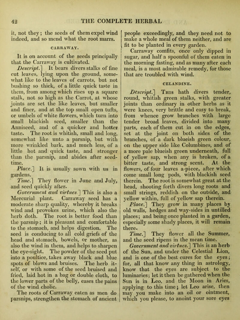 it, not they ; the seeds of them expel wind indeed, and so mend what the root marrs. CARRAWAY. It is on account of the seeds principally that the Carraway is cultivated. Descript.] It bears divers stalks of fine cut leaves, lying upon the ground, some- what like to the leaves of carrots, but not bushing so thick, of a little quick taste in them, from among which rises up a square stalk, not so high as the Carrot, at whose joints are set the like leaves, but smaller and finer, and at the top small open tufts, or umbels of white flowers, which turn into small blackish seed, smaller than the Anniseed, and of a quicker and hotter taste. The root is whitish, small and long, somewhat like unto a parsnip, but with more wrinkled bark, and much less, of a little hot and quick taste, and stronger than the parsnip, and abides after seed- time. Place.] It is usually sown with us in gardens. Time7\ They flower in June and July, and seed quickly after. Government and virtues.] This is also a Mercurial plant. Carraway seed has a moderate sharp quality, whereby it breaks wind and provokes urine, which also the herb doth. The root is better food than the parsnip ; it is pleasant and comfortable to the stomach, and helps digestion. The seed is conducing to all cold griefs of the head and stomach, bowels, or mother, as also the wind in them, and helps to sharpen the eye-sight. The powder of the seed put into a poultice, takes away black and blue spots of blows and bruises. The herb it- self, or with some of the seed bruised and fried, laid hot in a bag or double cloth, to the lower parts of the belly, eases the pains of the wind cholic. The roots of Carraway eaten as men do parsnips, strengthen the stomach of ancient people exceedingly, and they need not to make a whole meal of them neither, and are fit to be planted in every garden. Carraway comfits, once only dipped in sugar, and half a spoonful of them eaten in the morning fasting, and as many after each meal, is a most admirable remedy, for those that are troubled with wind. CELANDINE. Descript.] This hath divers tender, round, whitish green stalks, with greater joints than ordinary in other herbs as it were knees, very brittle and easy to break, from whence grow branches with large tender broad leaves, divided into many parts, each of them cut in on the edges, set at the joint on both sides of the branches, of a dark blueish green colour, on the upper side like Columbines, and of a more pale blueish green underneath, full of yellow sap, when any is broken, of a bitter taste, and strong scent. At the flowers, of four leaves a-piece, after which come small long pods, with blackish seed therein. The root is somewhat great at the head, shooting forth divers long roots and small strings, reddish on the outside, and yellow within, full of yellow sap therein. Place.'] They grow in many places by old walls, hedges and way-sides in untilled places; and being once planted in a garden, especially some shady places, it will remain there. Time.] They flower all the Summer, and the seed ripens in the mean time. Government and virtues.] This is an herb of the Sun, and under the Celestial Lion, and is one of the best cures for the eyes ; for, all that know any thing in astrology, know that the eyes are subject to the luminaries; let it then be gathered when the Sun is in Leo, and the Moon in Aries, applying to this time; let Leo arise, then may you make into an oil or ointment, which you please, to anoint your sore eyes