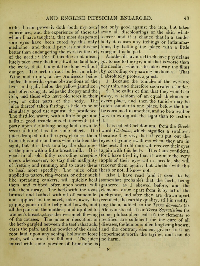 \<ith. I can prove it doth both my own experience, and the experience of those to whom I have taught it, that most desperate sore eyes have been cured by this only | medicine ; and then, I pray, is not this far j better than endangering the eyes by the art of the needle? For if this does not abso- lutely take away the film, it will so facilitate the work, that it might be done without, danger. The herb or root boiled in white \ Wine and drank, a few Anniseeds being: boiled therewith, opens obstructions of the j liver and gall, helps the yellow jaundice ; j and often using it, helps the dropsy and the j itch, and those who have old sores in their j legs, or other parts of the body. The \ juice thereof taken fasting, is held to be of i singularly good use against the pestilence, j The distilled water, with a little sugar and \ a little good treacle mixed therewith (the j party upon the taking being laid down to l sweat a little) has the same effect. The j iuice dropped into the eyes, cleanses them \ from films and cloudiness which darken the j sight, but it is best to allay the sharpness ! of the juice with a little breast milk. It is j good in all old filthy corroding creeping j ulcers wheresoever, to stay their malignity j of fretting and running, and to cause them j to heal more speedily: The juice often \ applied to tetters, ring-worms, or other such j like spreading cankers, will quickly heal j them, and rubbed often upon warts, will \ take them away. The herb with the roots \ bruised and bathed with oil of camomile, j and applied to the navel, takes away the \ griping pains in the belly and bowels, and j all the pains of the mother; and applied to i women’s breasts, stays the overmuch flowing \ of the courses. The juice or decoction of \ the herb gargled between the teeth that ach, j cases the pain, and the powder of the dried \ root laid upon any aching, hollow or loose \ tooth, will cause it to fall out. The juice j mixed with some powder of brimstone is i not only good against the itch, but takes away all discolourings of the skin what- soever : and if it chance that in a tender body it causes any itchings or inflamma- tions, by bathing the place with a little vinegar it is helped. Another ill-favoured trick have physicians got to use to the eye, and that is worse than the needle ; which is to take away the films by corroding or gnawing medicines. That I absolutely protest against. 1. Because the tunicles of the eyes are very thin, and therefore soon eaten asunder. 2. The callus or film that they would eat away, is seldom of an equal thickness in every place, and then the tunicle may be eaten asunder in one place, before the film be consumed in another, and so be a readier way to extinguish the sight than to restore it. It is called Chelidonium, from the Greek word Chelidon, which signifies a swallow; because they say, that if you put out the eyes of young swallows when they are in the nest, the old ones will recover their eyes again with this herb. This I am confident, for I have tried it, that if we mar the very apple of their eyes with a needle, she will recover them again ; but whether with this herb or not, I know not. Also I have read (and it seems to be somewhat probable) that the herb, being gathered as I shewed before, and the elements draw apart from it by art of the alchymist, and after they are drawn apart rectified, the earthly quality, still in rectify- ing them, added to the Terra damnata (as Alchymists call it) or Terra Sacratissima (as some philosophers call it) the elements so rectified are sufficient for the cure of all diseases, thehumoursoffendingbeingknown, and the contrary element given: It is an experiment worth the trying, and can do no harm. N