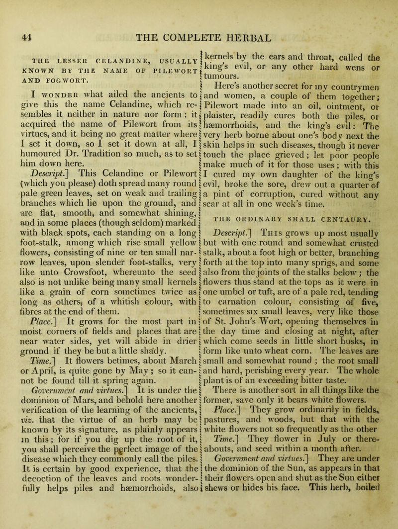 THE LESSER KNOWN BY THE AND POGWORT. celandine, usually j J?frn^s ^ ears and throat, called the name of pile wort j in§s evil> 01 any other hard wens or $ tumours. 1 give Here's another secret for my countrymen what ailed the ancients to \ and women, a couple of them which re- j Pilewort made into an oil. I wonder this the name Celandine sembles it neither in nature nor acquired the name of Pilewort together; ointment, or form; itjplaister, readily cures both the piles, or from its \ haemorrhoids, and the king's evil: The virtues, and it being no great matter where j very herb borne about one's body next the I set it down, so I set it down at all, I humoured Dr. Tradition so much, as to set him down here. Descript.~\ \ skin helps in such diseases, though it never ' touch the place grieved ; let poor people j make much of it for those uses; with this This Celandine or Pilewort; I cured my own daughter of the king's evil, broke the sore, drew out a quarter of a pint of corruption, cured without any THE ORDINARY SMALL CENTAURY (which you please) doth spread many round pale green leaves, set on weak and trailing branches which lie upon the ground, and ; scar at all in one week's time, are flat, smooth, and somewhat shining,; and in some places (though seldom) marked j with black spots, each standing on a long| Descript.'] This grows up most usually foot-stalk, among which rise small })'ellow \ but with one round and somewhat crusted flowers, consisting of nine or ten small nar- \ stalk, about a foot high or better, branching row leaves, upon slender foot-stalks, very \ forth at the top into many sprigs, and some like unto Crowsfoot, whereunto the seed j also from the joints of the stalks below ; the also is not unlike being many small kernels \ flowers thus stand at the tops as it were in like a grain of corn sometimes twice as * one umbel or tuft, are of a pale red, tending long as others* of a whitish colour, with \ to carnation colour, consisting of five, fibres at the end of them. j sometimes six small leaves, very like those Place.] It grows for the most part in $ of St. John's Wort, opening themselves in moist corners of fields and places that are \ the day time and closing at night, after near water sides, yet will abide in drier | which come seeds in little short husks, in ground if they be but a little sha'dy. j form like unto wheat corn. The leaves are Time.] It flowers betimes, about March j small and somewhat round ; the root small or April, is quite gone by May ; so it can- : and hard, perishing every year. The whole not be found till it spring again. i plant is of an exceeding bitter taste. Government and virtues.] It is under the \ There is another sort in all things like the dominion of Mars, and behold here another; former, save only it bears white flowers, verification of the learning of the ancients,; Place.] They grow ordinarily in fields, viz. that the virtue of an herb may be \ pastures, and woods, but that with the known by its signature, as plainly appears { white flowers not so frequently as the other in this; for if you dig up the root of it,; Time.] They flower in July or there- you shall perceive the perfect image of theiabouts, and seed within a month after, disease which they commonly call the piles. | Government and virtues.] They are under It is certain by good experience, that theUhe dominion of the Sun, as appears in that decoction of the leaves and roots wonder- ! their flowers open and shut as the Sun either fully helps piles and haemorrhoids, also i shews or hides his face. This herb, boiled