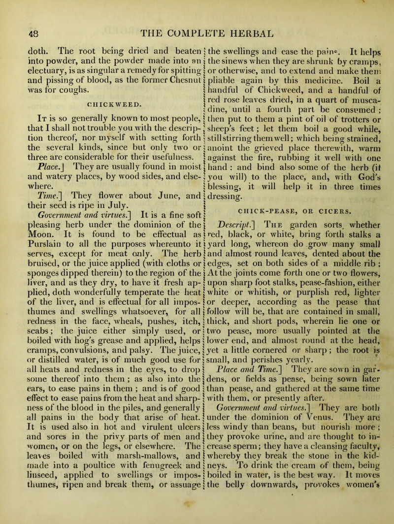 doth. The root being dried and beaten; into powder, and the powder made into an j electuary, is as singular a remedy for spitting j and pissing of blood, as the former Chesnut j was for coughs. \ CIIICK WEED. I It is so generally known to most people, j that I shall not trouble you with the descrip- ' tion thereof, nor myself with setting forth \ the several kinds, since but only two or; three are considerable for their usefulness. 1 Place.J They are usually found in moistj and watery places, by wood sides, and else- ; where. ; Time.~\ They flower about June, and 1 their seed is ripe in July. \ Government and virtues.] It is a fine soft.; pleasing herb under the dominion of the \ Moon. It is found to be effectual as \ Purslain to all the purposes whereunto it i serves, except for meat o.nly. The herb \ bruised, or the juice applied (with cloths or \ the swellings and ease the pain®. It helps the sinews when they are shrunk by cramps, or otherwise, and to extend and make them pliable again by this medicine. Boil a handful of Chickweed, and a handful of red rose leaves dried, in a quart of musca- dine, until a fourth part be consumed ; then put to them a pint of oil of trotters or sheep’s feet; let them boil a good while, still stirring them well; which being strained, anoint the grieved place therewith, warm against the fire, rubbing it well with one hand : and bind also some of the herb (if you will) to the place, and, with God’s blessing, it will help it in three times dressing. CHICK-PEASE, OR CICERS. Descript.] The garden sorts, whether red, black, or white, bring forth stalks a yard long, whereon do grow many small and almost round leaves, dented about the edges, set on both sides of a middle rib ; sponges dipped therein) to the region of the j At the joints come forth one or two flowers, liver, and as they dry, to have it fresh ap-; upon sharp foot stalks, pease-fashion, either plied, doth wonderfully temperate the heat \ white or whitish, or purplish red, lighter of the liver, and is effectual for all impos-lor deeper, according as the pease that thumes and swellings whatsoever, for all \ follow will be, that are contained in small, redness in the face, wheals, pushes, itch, j thick, and short pods, wherein lie one or scabs; the juice either simply used, or j two pease, more usually pointed at the boiled with hog’s grease and applied, helps; lower end, and almost round at the head, cramps, convulsions, and palsy. The juice,; yet a little cornered or sharp ; the root is or distilled water, is of much good use for j small, and perishes yearly, all heats and redness in the eyes, to drop \ Place and Time.~\ They are sown in gaf- some thereof into them; as also into the ‘ dens, or fields as pease, being sown later ears, to ease pains in them ; and is of good ;lhan pease, and gathered at the same time effect to ease pains from the heat and sharp- \ with them, or presently after, ness of the blood in the piles, and generally j Government and virtuesP\ They are both all pains in the body that arise of heat. | under the dominion of Venus. They are It is used also in hot and virulent ulcers j less windy than beans, but nourish more; and sores in the privy parts of men and j they provoke urine, and are thought to in- women, or on the legs, or elsewhere. The : crease sperm; they have a cleansing faculty, leaves boiled with marsh-mallows, and \ whereby they break the stone in the kid- made into a poultice with fenugreek and; neys. To drink the cream of them, being linseed, applied to swellings or impos-j boiled in water, is the best way. It moves thumes, ripen and break them, or assuage j the belly dowmwards, provokes women's
