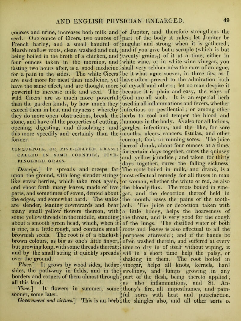 courses and urine, increases both milk and seed. One ounce of Cicers, two ounces of French barley, and a small handful of Marsh-mallow roots, clean washed and cut, being boiled in the broth of a chicken, and four ounces taken in the morning, and fasting two hours after, is a good medicine for a pain in the sides. The white Cicers are used more for meat than medicine, yet have the same effect, and are thought more powerful to increase milk and seed. The wild Cicers are so much more powerful than the garden kinds, by how much they exceed them in heat and dryness ; whereby they do more open obstructions, break the stone, and have all the properties of cutting, opening, digesting, and dissolving; and this more speedily and certainly than the former. CINQUEFOIL, OR FIVE-LEAVED GRASS ; CALLED IN SOME COUNTIES, FIVE- FINGERED GRASS. Descript.] It spreads and creeps far upon the ground, with long slender strings like straw berries, which take root again, and shoot forth many leaves, made of five parts, and sometimes of seven, dented about the edges, and somewhat hard. The stalks are slender, leaning downwards and bear many small yellow flowers thereon, with some yellow threads in the middle, standing about a smooth green head, which, when it is ripe, is a little rough, and contains small brownish seeds. The root is of a blackish brown colours, as big as one’s little finger, but growing long, with some threads thereat; and by the small string it quickly spreads over the ground. Place.] It grows by wood sides, hedge sides, the path-way in fields, and in the borders and corners of them almost through all this land. in summer, some * Time.'] It flowers sooner, some latei. Government and virtues.] This is an herb of Jupiter, and therefore strengthens the part of the body it rules; let Jupiter be angular and strong when it is gathered, and if you give but a scruple (which is but twenty grains,) of it at a time, either in white wine, or in white wine vinegar, you shall very seldom miss the cure of an ague, be it what ague soever, in three fits, as I have often proved to the admiration both of myself and others ; let no man despise it because it is plain and easy, the ways of God are all such. It is an especial herb used in all inflammations and fevers, whether infectious or pestilential ; or among other herbs to cool and temper the blood and humours in the body. As also for all lotions, gargles, infections, and the like, for sore mouths, ulcers, cancers, fistulas, and other corrupt, foul, or running sores. The juice hereof drank, about four ounces at a time, for certain days together, cures the quinsey and yellow jaundice ; and taken for thirty days together, cures the falling sickness. The roots boiled in milk, and drank, is a most effectual remedy for all fluxes in man or woman, whether the white or red, as also the bloody flux. The roots boiled in vine- gar, and the decoction thereof held in the mouth, eases the pains of the tooth- ach. The juice or decoction taken with a little honey, helps the hoarseness of the throat, and is very good for the cough of the lungs. The distilled water of both roots and leaves is also effectual to all the purposes aforesaid ; and if the hands be often washed therein, and suffered at every time to dry in of itself without wiping, it will in a short time help the palsy, or shaking in them. The root boiled in vinegar, helps all knots, kernels, hard swellings, and lumps growing in any part of the flesh, being thereto applied ; as also inflammations, and St. An- thony’s fire, all imposthumes, and pain- ful sores with heat and putrefaction, the shingles also, and all other sorts o.