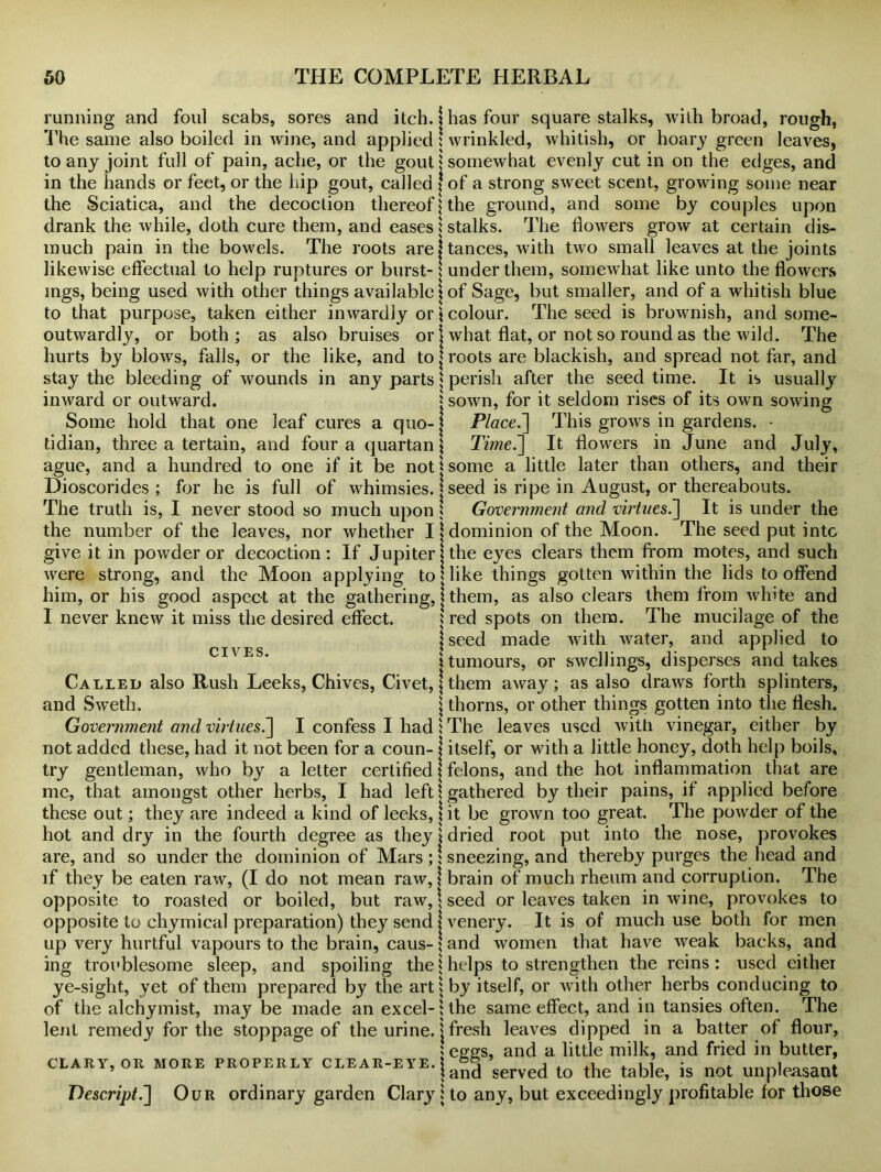 running and foul scabs, sores and itch, j The same also boiled in wine, and applied! to any joint full of pain, ache, or the gout $ in the hands or feet, or the hip gout, called j the Sciatica, and the decoction thereof! drank the while, doth cure them, and eases i much pain in the bowels. The roots arej likewise effectual to help ruptures or burst- \ mgs, being used with other things available \ to that purpose, taken either inwardly or \ outwardly, or both; as also bruises or \ hurts by blows, falls, or the like, and to | stay the bleeding of wounds in any parts; inward or outward. j Some hold that one leaf cures a quo-1 tidian, three a tertain, and four a quartan \ ague, and a hundred to one if it be not* Dioscorides ; for he is full of whimsies. | The truth is, I never stood so much upon ! the number of the leaves, nor whether I j give it in powder or decoction: If Jupiter! were strong, and the Moon applying to him, or his good aspect at the gathering, j I never knew it miss the desired effect. CIVES. Called also Rush Leeks, Chives, Civet, j and Sweth. \ Government and virtues.] I confess I had : not added these, had it not been for a coun- j try gentleman, who by a letter certified J me, that amongst other herbs, I had left ? these out; they are indeed a kind of leeks, I hot and dry in the fourth degree as they 1 are, and so under the dominion of Mars ;: if they be eaten raw, (I do not mean raw, j opposite to roasted or boiled, but raw, \ opposite to chymical preparation) they send j up very hurtful vapours to the brain, caus- \ ing troublesome sleep, and spoiling the! ye-sight, yet of them prepared by the artj of the alchymist, may be made an excel-; lent remedy for the stoppage of the urine, j CLARY, OR MORE PROPERLY CLEAR-EYE. j \ Descript.] Our ordinary garden Clary j has four square stalks, with broad, rough, wrinkled, whitish, or hoary green leaves, somewhat evenly cut in on the edges, and of a strong sweet scent, growing some near the ground, and some by couples upon stalks. The flowers grow at certain dis- tances, with two small leaves at the joints under them, somewhat like unto the flowers of Sage, but smaller, and of a whitish blue colour. The seed is brownish, and some- what flat, or not so round as the wild. The roots are blackish, and spread not far, and perish after the seed time. It is usually sown, for it seldom rises of its own sowing Place.'] This grows in gardens. • Time.] It flowers in June and July, some a little later than others, and their seed is ripe in August, or thereabouts. Government and virtues.] It is under the dominion of the Moon. The seed put into the eyes clears them from motes, and such like things gotten within the lids to offend them, as also clears them from wlute and red spots on them. The mucilage of the seed made with water, and applied to tumours, or swellings, disperses and takes them away; as also draws forth splinters, thorns, or other things gotten into the flesh. The leaves used with vinegar, either by itself, or with a little honey, doth help boils, felons, and the hot inflammation that are gathered by their pains, if applied before it be grown too great. The powder of the dried root put into the nose, provokes sneezing, and thereby purges the head and brain of much rheum and corruption. The seed or leaves taken in wine, provokes to venery. It is of much use both for men and women that have weak backs, and helps to strengthen the reins : used either by itself, or with other herbs conducing to the same effect, and in tansies often. The fresh leaves dipped in a batter of flour, eggs, and a little milk, and fried in butter, and served to the table, is not unpleasant to any, but exceedingly profitable for those