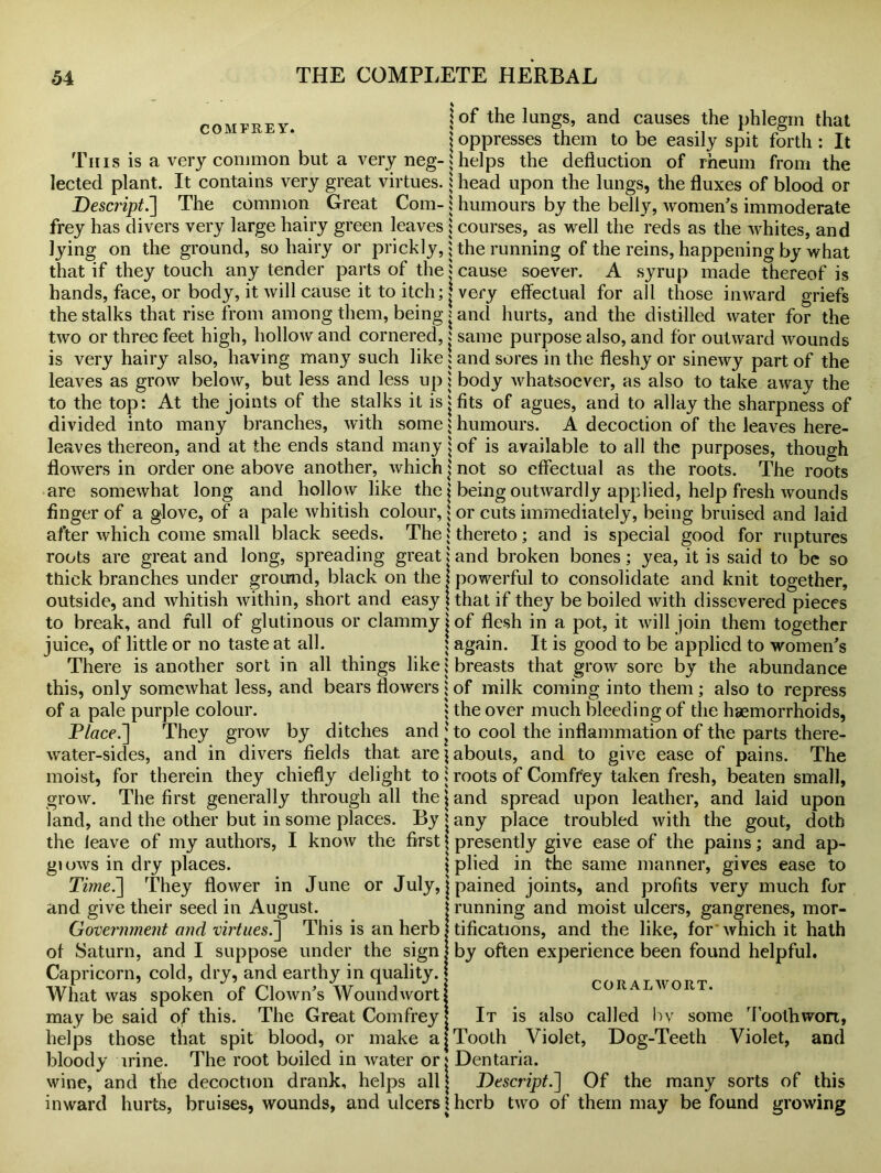 comfrey. jof the Iungs> and causes the phlegm that \ oppresses them to be easily spit forth : It This is a very common but a very neg- 5 helps the deduction of rheum from the lected plant. It contains very great virtues, i head upon the lungs, the fluxes of blood or Descript.] The common Great Com- j humours by the belly, women’s immoderate frey has divers very large hairy green leaves j courses, as well the reds as the whites, and lying on the ground, so hairy or prickly, ; the running of the reins, happening by what that if they touch any tender parts of the j cause soever. A syrup made thereof is hands, face, or body, it will cause it to itch; | very effectual for all those inward griefs the stalks that rise from among them, being j and hurts, and the distilled water for the two or three feet high, hollow and cornered, : same purpose also, and for outward wounds is very hairy also, having many such like: and sores in the fleshy or sinewy part of the leaves as grow below, but less and less up ; body whatsoever, as also to take away the to the top: At the joints of the stalks it is j fits of agues, and to allay the sharpness of divided into many branches, with some $ humours. A decoction of the leaves here- leaves thereon, and at the ends stand many : of is available to all the purposes, though flowers in order one above another, which j not so effectual as the roots. The roots are somewhat long and hollow like the j being outwardly applied, help fresh wounds finger of a glove, of a pale whitish colour, $ or cuts immediately, being bruised and laid after which come small black seeds. The j thereto; and is special good for ruptures roots are great and long, spreading great j and broken bones; yea, it is said to be so thick branches under ground, black on the j powerful to consolidate and knit together, outside, and whitish within, short and easy j that if they be boiled with dissevered pieces to break, and full of glutinous or clammy j of flesh in a pot, it will join them together juice, of little or no taste at all. : again. It is good to be applied to women’s There is another sort in all things like; breasts that grow sore by the abundance this, only somewhat less, and bears flowers; of milk coming into them; also to repress of a pale purple colour. $ the over much bleeding of the haemorrhoids, Place.They grow by ditches and * to cool the inflammation of the parts there- water-sides, and in divers fields that arejabouts, and to give ease of pains. The moist, for therein they chiefly delight to j roots of Comfrey taken fresh, beaten small, The first generally through all the j and spread upon leather, and laid upon grow land, and the other but in some places. By | any place troubled with the gout, doth the leave of my authors, glows in dry places. I know the first presently give ease of the pains; and ap- | plied in the same manner, gives ease to Time.~\ They flower in June or July, j pained joints, and profits very much for running and moist ulcers, gangrenes, mor- tifications, and the like, for* which it hath by often experience been found helpful. CORALWORT. and give their seed in August. Government and virtues.] This is an herb of Saturn, and I suppose under the sign Capricorn, cold, dry, and earthy in quality. What was spoken of Clown’s Woundwort may be said of this. The Great Comfrey helps those that spit blood, or make a bloody irine. The root boiled in water or. wine, and the decoction drank, helps all | Descript.~\ Of the many sorts inward hurts, bruises, wounds, and ulcers 1 herb two of them may be found It is also called bv some Tooth wort, Tooth Violet, Dog-Teeth Violet, and Dentaria. of this growing