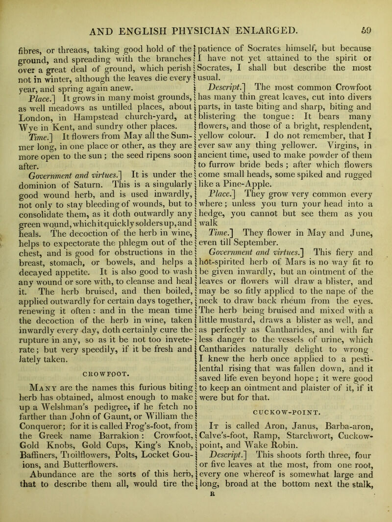fibres, or threads, taking good hold of the j patience of Socrates himself, but because ground, and spreading with the branches \ I have not jet attained to the spirit or over a great deal of ground, which perish i Socrates, I shall but describe the most not in winter, although the leaves die every \ usual. year, and spring again anew. \ Descript.] The most common Crowfoot Place.] It grows in many moist grounds, \ has many thin great leaves, cut into divers as well meadows as untilled places, about \ parts, in taste biting and sharp, biting and London, in Hampstead church-yard, at \ blistering the tongue: It bears many Wye in Kent, and sundry other places. j flowers, and those of a bright, resplendent. Time.] It flowers from May all the Sum- \ yellow colour. I do not remember, that I mer long, in one place or other, as they are j ever saw any thing yellower. Virgins, in more open to the sun; the seed ripens soon j ancient time, used to make powder of them after. ito furrow bride beds ; after which flowers Government and virtues.] It is under the \ come small heads, some spiked and rugged dominion of Saturn. This is a singularly j like a Pine-Apple. good wound herb, and is used inwardly, Place.~\ They grow very common every not only to stay bleeding of wounds, but to! where; unless you turn your head into a consolidate them, as it doth outwardly any j hedge, you cannot but see them as you green woimd, which it quickly solders up, and \ walk heals. The decoction of the herb in wine, j Time.'] They flower in May and June, helps to expectorate the phlegm out of the \ even till September. chest, and is good for obstructions in the j Government and virtues.] This fiery and breast, stomach, or bowels, and helps a j hot-spirited herb of Mars is no way fit to decayed appetite. It is also good to wash j be given inwardly, but an ointment of the any wound or sore with, to cleanse and heal \ leaves or flowers will draw a blister, and it. The herb bruised, and then boiled, \ may be so fitly applied to the nape of the applied outwardly for certain days together, j neck to draw back rheum from the eyes, renewing it often : and in the mean time \ The herb being bruised and mixed with a the decoction of the herb in wine, taken I little mustard, draws a blister as well, and inwardly every day, doth certainly cure the! as perfectly as Cantharides, and with far rupture in any, so as it be not too invete-iless danger to the vessels of urine, which ’ ji Cantharides naturally delight to wrong I; I knew the herb once applied to a pesti- i: lential rising that was fallen down, and it \ saved life even beyond hope ; it were good Many are the names this furious biting! to keep an ointment and plaister of it, if it herb has obtained, almost enough to make l were but for that, up a Welshman's pedigree, if he fetch not farther than John of Gaunt, or William the! cuckow-point. Conqueror; for it is called ErogVfoot, from j It is called Aron, Janus, Barba-aron, the Greek name Barrakion : Crowfoot, j Calve’s-foot, Ramp, Starchwort, Cuckow- Gold Knobs, Gold Cups, King’s Knob, $ point, and Wake Robin. Baffiners, Tioilflowers, Polts, Locket Gou-j Descript.] This shoots forth three, four rate; but very speedily, if it be fresh and lately taken. crowfoot. ions, and Butter flowers. or five leaves at the most, from one root, Abundance are the sorts of this herb, j every one whereof is somewhat large and that to describe them all, would tire the \ long, broad at the bottom next the stalk, R