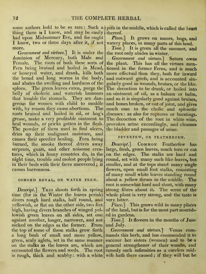 some authors hold to be so rare: Such a \ pith in the middle, which is called the heart thing there is I know, and may be easily \ thereof. had upon Midsummer Eve, and for ought j Place.] It grows on moors, bogs, and I know, two or three days after it, if not t watery places, in many parts of this land. | Time.] It is green all the summer, and more. Government and virtues.] It is under the j the root only abides in winter, dominion of Mercury, both Male and | Government and virtues.] Saturn owns Female. The roots of both these sorts of j the plant. This has all the virtues men- Fern being bruised and boiled in Mead, jtioned in the former Ferns, and is much or honeyed water, and drank, kills both | more effectual than they, both for inward the broad and long worms in the body, \ and outward griefs, and is accounted sin- and abates the swelling and hardness of the j gularly good in wounds, bruises, or the like, spleen. The green leaves eaten, purge the!The decoction to be drank, or boiled into belly of choleric and waterish humours j an ointment of oil, as a balsam or balm, that trouble the stomach. They are dan- \ and so it is singularly good against bruises, gerous for women with child to meddle j and bones broken, or out of joint, and gives with, by reason they cause abortions. The j much ease to the cholic and splenetic roots bruised and boiled in oil, or hog’s j diseases: as also for ruptures or burstings, grease, make a very profitable ointment to j The decoction of the root in white wine, heal wounds, or pricks gotten in the flesh. \ provokes urine exceedingly, and cleanses The powder of them used in foul ulcers, j the bladder and passages of urine, dries up their malignant moisture, and l causes their speedier healing. Fern being! feverfew, or featherfew. burned, the smoke thereof drives away t Descript.] Common Featherfew has serpents, gnats, and other noisome crea- j large, fresh, green leaves, much torn or cut tures, which in fenny countries do, in the \ on the edges. The stalks are hard and night time, trouble and molest people lying j round, set with many such like leaves, but in their beds with their faces uncovered; it!smaller, and at the tops stand many single {flowers, upon small foot stalks, consisting \ of many small white leaves standing round causes barrenness. OSMOND ROYAL, OR WATER FERN. about a yellow thrum in the middle. The \ root is somewhat hard and short, with many Descript.] This shoots forth in spring \ strong fibres about it. The scent of the time (for in the Winter the leaves perish) \ whole plant is very strong, and the taste is divers rough hard stalks, half round, and \ very bitter. yellowish, or flat on the other side, two feet \ Place.] This grows wild in many places high, having divers branches of winged yel-1 of the land, but is for the most part nourish- lowish green leaves on all sides, set one: ed in gardens. against another, longer, narrower, and not! Time.] It flowers in the months of June nicked on the edges as the former. From land July. the top of some of these stalks grow forth! Government and virtues.] Venus com- a long bush of small and more yellow, | mands this herb, and has commended it to green, scaly aglets, set in the same manner j succour her sisters (women) and to be a on the stalks as the leaves are, which are!general strengthener of their wombs, and accounted the flowers and seeds. The root j remedy such infirmities as a careless mid- is rough, thick and scabby: with a white t wife hath there caused; if they will but be