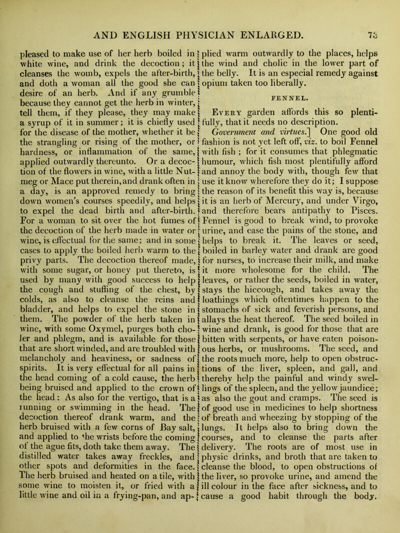 pleased to make use of her herb boiled in \ plied warm outwardly to the places, helps white wine, and drink the decoction ; it j the wind and cholic in the lower part of cleanses the womb, expels the after-birth, j the belly. It is an especial remedy against and doth a woman all the good she can j opium taken too liberally, desire of an herb. And if any grumble j fennel because they cannot get the herb in winter, \ tell them, if they please, they may make! Every garden affords this so plenti- a syrup of it in summer; it is chiefly used j fully, that it needs no description, for the disease of the mother, whether it be! Government and virtnes.~\ One good old the strangling or rising of the mother, or f fashion is not yet left off, viz. to boil Fennel hardness, or inflammation of the same, j with fish ; for it consumes that phlegmatic applied outwardly thereunto. Or a decoc- j humour, which fish most plentifully afford tion of the flowers in wine, with a little Nut- [ and annoy the body with, though few that meg or Mace put therein,and drank often in \ use it know wherefore they do it; I suppose a day, is an approved remedy to bring \ the reason of its benefit this way is, because down women's courses speedily, and helps > it is an herb of Mercury, and under Virgo, to expel the dead birth and after-birth.} and therefore bears antipathy to Pisces. For a woman to sit over the hot fumes of j Fennel is good to break wind, to provoke the decoction of the herb made in water or j urine, and ease the pains of the stone, and wine, is effectual for the same; and in some \ helps to break it. The leaves or seed, cases to apply the boiled herb warm to the \ boiled in barley water and drank are good privy parts. The decoction thereof made, \ for nurses, to increase their milk, and make with some sugar, or honey put thereto, is jit more wholesome for the child. The used by many with good success to help j leaves, or rather the seeds, boiled in water, the cough and stuffing of the chest, by! stays the hiccough, and takes away the colds, as also to cleanse the reins and j loathings wdiich oftentimes happen to the bladder, and helps to expel the stone in j stomachs of sick and feverish persons, and them. The powder of the herb taken in f allays the heat thereof. The seed boiled in wine, with some Oxymel, purges both cho- * wine and drank, is good for those that are Jer and phlegm, and is available for those that are short winded, and are troubled with melancholy and heaviness, or sadness of spirits. It is very effectual for all pains in the head coming of a cold cause, the herb bitten with serpents, or have eaten poison- ous herbs, or mushrooms. The seed, and the roots much more, help to open obstruc- tions of the liver, spleen, and gall, and thereby help the painful and windy swel- being bruised and applied to the crown of flings of the spleen, and the yellow jaundice; the head : As also for the vertigo, that is a | as also the gout and cramps. The seed is iunning or swimming in the head. The! of good use in medicines to help shortness decoction thereof drank warm, and the j of breath and wheezing by stopping of the herb bruised with a few corns of Bay salt, j lungs. It helps also to bring down the and applied to die wrists before the coming j courses, and to cleanse the parts after of the ague fits, doth take them away. The 1 delivery. The roots are of most use in distilled water takes away freckles, and j physic drinks, and broth that are taken to other spots and deformities in the face. \ cleanse the blood, to open obstructions of The herb bruised and heated on a tile, with I the liver, so provoke urine, and amend the some wine to moisten it, or fried with a f ill colour in the face after sickness, and to little wine and oil in a frying-pan, and ap- { cause a good habit through the body.