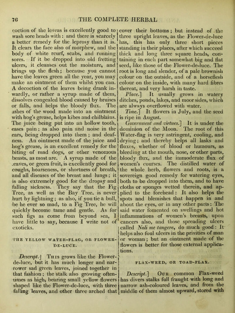 ooclion of the lereas is excellently good to $ cover their bottoms; but instead of the wash sore heads with : and there is scarcely j three upright leaves, as the Flower-de-luce a better remedy for the leprosy than it is. ■ has, this has only three short pieces It clears the face also of morphew, and the I standing in their places, after which succeed body of white rcurf, scabs, and running j thick and long three square heads, con- sores. If it be dropped into old frettingj taining in each part somewhat big and fiat ulcers, it cleanses out the moisture, and \ seed, like those of the Flower-de-luce. The brings up the flesh; because you cannot \ root is long and slender, of a pale brownish have the leaves green all the year, you may j colour on the outside, and of a horseflesh make an ointment of them whilst you can. j colour on the inside, with many hard fibres A decoction of the leaves being drank in- [ thereat, and very harsh in taste, wardly, or rather a syrup made of them, j Place.] It usually grows in watery dissolves congealed blood caused by bruises j ditches, ponds, lakes, and moor sides, which or falls, and helps the bloody flux. The; are always overflowed with water, ashes of the wood made into an ointment j Time.] It flowers in July, and the seed with hog's grease, helps kibes and chilblains. | is ripe in August. The juice being put into an hollow tooth, \ Government and virtues.It is under the eases pain; as also pain and noise in the j dominion of the Moon. The root of this ears, being dropped into them ; and deaf- [Water-flag is very astringent, cooling, and ness. An ointment made of the juice and jdrying; and thereby helps all lasks and hog's grease, is an excellent remedy for the \ fluxes, whether of blood or humours, as biting of mad dogs, or other venomous j bleeding at the mouth, nose, or other parts, beasts, as most are. A syrup made of the [bloody flux, and the immoderate flux of .eaves, or green fruit, is excellently good for [ women's courses. The distilled water of coughs, hoarseness, or shortness of breath, j the whole herb, flowers and roots, is a and all diseases of the breast and lungs ; it [ sovereign good remedy for watering eyes, is also extremely good for the dropsy and | both to be dropped into them, and to have falling sickness. They say that the Fig l cloths or sponges wetted therein, and ap- Tree, as well as the Bay Tree, is never [plied to the forehead: It also helps the hurt by lightning ; as also, if you tie a bull, j spots and blemishes that happen in and be he ever so mad, to a Fig Tree, he will: about the eyes, or in any other parts: The quickly become tame and gentle. As for * said water fomented on swellings and hot such figs as come from beyond sea, I * inflammations of women's breasts, upon have little to say, because I write not of cancers also, and those spreading ulcers exoticks. : called Noli me tangere, do much good; It1 ! helps also foul ulcers in the privities of man the yellow water-flag, or flower- $ or woman; but an ointment made of the de-luce. [flowers is better for those external applica- 1 tions. Descript.J This grows like the Flower-^ de-luce, but it has much longer and nar- * rower sad green leaves, joined together in j that fashion ; the stalk also growing often- FLAX-WEED, or toad-flax. Descript.] Our common Flax-weed times as high* bearing small yellow flowers i has divers stalks full fraught with long and shaped like the Flower-de-luce, with three j narrow ash-coloured leaves, and from the falling leaves, and other three arched that; middle of them almost upward, stored with