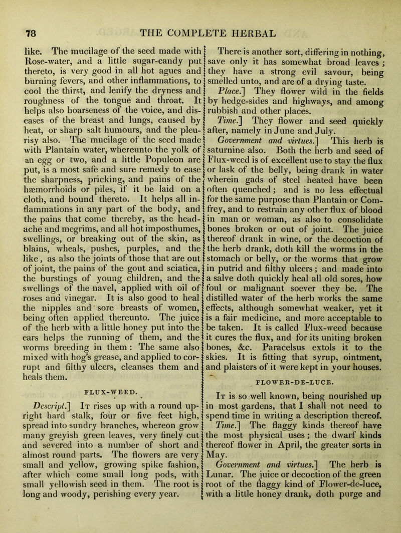 like. The mucilage of the seed made with Rose-water, and a little sugar-candy put thereto, is very good in all hot agues and burning fevers, and other inflammations, to cool the thirst, and lenify the dryness and roughness of the tongue and throat. It helps also hoarseness of the vioice, and dis- eases of the breast and lungs, caused by heat, or sharp salt humours, and the pleu- risy also. The mucilage of the seed made with Plantain water, whereunto the yolk of an egg or two, and a little Populeon are put, is a most safe and sure remedy to ease the sharpness, pricking, and pains of the haemorrhoids or piles, if it be laid on a cloth, and bound thereto. It helps all in- flammations in any part of the body, and the pains that come thereby, as the head- ache and megrims, and all hot imposthumes, swellings, or breaking out of the skin, as blains, wheals, pushes, purples, and the like, as also the joints of those that are out of joint, the pains of the gout and sciatica, the burstings of young children, and the swellings of the navel, applied with oil of roses and vinegar. It is also good to heal the nipples and sore breasts of women, being often applied thereunto. The juice of the herb with a little honey put into the ears helps the running of them, and the worms breeding in them : The same also mixed with hog's grease, and applied to cor- rupt and filthy ulcers, cleanses them and heals them. FLUX-WEED. Descript It rises up with a round up- right hard stalk, four or five feet high, spread into sundry branches, whereon grow many greyish green leaves, very finely cut and severed into a number of short and almost round parts. The flowers are very small and yellow, growing spike fashion, after which come small long pods, with small yellowish seed in them. The root is long and woody, perishing every year. There is another sort, differing in nothing, save only it has somewhat broad leaves ; they have a strong evil savour, being smelled unto, and are of a drying taste. Place.] They flower wild in the fields by hedge-sides and highways, and among rubbish and other places. Time.] They flower and seed quickly after, namely in June and July. Government and virtues.] This herb is saturnine also. Both the herb and seed of Flux-weed is of excellent use to stay the flux or lask of the belly, being drank in water wherein gads of steel heated have been often quenched; and is no less effectual for the same purpose than Plantain or Com- frey, and to restrain any other flux of blood in man or woman, as also to consolidate bones broken or out of joint. The juice thereof drank in wine, or the decoction of the herb drank, doth kill the worms in the stomach or belly, or the worms that grow in putrid and filthy ulcers ; and made into a salve doth quickly heal all old sores, how foul or malignant soever they be. The distilled water of the herb works the same effects, although somewhat weaker, yet it is a fair medicine, and more acceptable to be taken. It is called Flux-weed because it cures the flux, and for its uniting broken bones, &c. Paracelsus extols it to the skies. It is fitting that syrup, ointment, and plaisters of it were kept in your houses. FLOWER-DE-LUCE. It is so well known, being nourished up in most gardens, that I shall not need to spend time in writing a description thereof. T?me.~\ The flaggy kinds thereof have the most physical uses ; the dwarf kinds thereof flower in April, the greater sorts in May. Government and virtues.~\ The herb is Lunar. The juice or decoction of the green root of the flaggy kind of Flower-de-luce, with a little honey drank, doth purge and