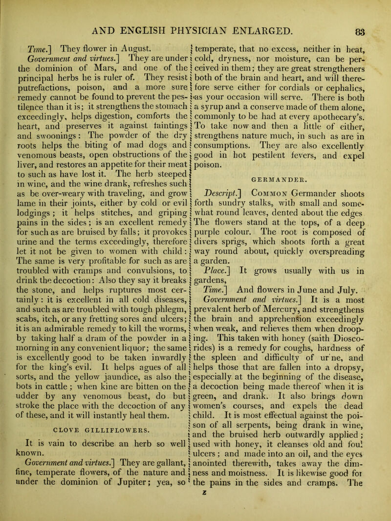 Time.'] They flower in August. j temperate, that no excess, neither in heat, Government and virtues.] They are under i cold, dryness, nor moisture, can be per- the dominion of Mars, and one of the \ ceived in them; they are great strengthened principal herbs he is ruler of. They resist \ both of the brain and heart, and will there- putrefactions, poison, and a more sure j fore serve either for cordials or cephalics, remedy cannot be found to prevent the pes- has your occasion will serve. There is both tilence than it is; it strengthens the stomach ; a syrup and a conserve made of them alone, exceedingly, helps digestion, comforts the j commonly to be had at every apothecary’s, heart, and preserves it against faintings j To take now and then a little of either, and swoonings : The powder of the dry j strengthens nature much, in such as are in roots helps the biting of mad dogs and j consumptions. They are also excellently venomous beasts, open obstructions of the ♦ good in hot pestilent fevers, and expel liver, and restores an appetite for their meat j poison, to such as have lost it. The herb steeped | i -l • i i r i it GERMANDER. in wine, and the wine drank, refreshes such j as be over-weary with traveling, and grow \ Descript.] Common Germander shoots lame in their joints, either by cold or evil j forth sundry stalks, with small and some- lodgings ; it helps stitches, and griping \ what round leaves, dented about the edges pains in the sides; is an excellent remedy j The flowers stand at the tops, of a deep for such as are bruised by falls; it provokes j purple colour. The root is composed of urine and the terms exceedingly, therefore j divers sprigs, which shoots forth a great let it not be given to women with child : | way round about, quickly overspreading The same is very profitable for such as are \ a garden. troubled with cramps and convulsions, to \ Place.] It grows usually with us in drink the decoction: Also they say it breaks \ gardens, the stone, and helps ruptures most cer- \ Time.] And flowers in June and July, tainly: it is excellent in all cold diseases,! Government and virtues.] It is a most and such as are troubled with tough phlegm, j prevalent herb of Mercury, and strengthens scabs, itch, or any fretting sores and ulcers; | the brain and apprehension exceedingly it is an admirable remedy to kill the worms, | when weak, and relieves them when droop- by taking half a dram of the powder in a j ing. This taken with honey (saith Diosco- morning in any convenient liquor; the same \ rides) is a remedy for coughs, hardness of is excellently good to be taken inwardly! the spleen and difficulty of ur ne, and for the king’s evil. It helps agues of all; helps those that are fallen into a dropsy, sorts, and the yellow jaundice, as also the j especially at the beginning of the disease, bots in cattle ; when kine are bitten on the j a decoction being made thereof when it is udder by any venomous beast, do but \ green, and drank. It also brings down stroke the place with the decoction of any j women’s courses, and expels the dead of these, and it will instantly heal them. ; child. It is most effectual against the poi- j son of all serpents, being drank in wine, CLOVE GILLIE LOWERS. » j u -jut, ® ji t j * and the bruised herb outwardly applied; It is vain to describe an herb so well j used with honey, it cleanses old and foul known. \ ulcers ; and made into an oil, and the eyes Government and virtues.] They are gallant, j anointed therewith, takes away the dim- fine, temperate flowers, of the nature and , ness and moistness. It is likewise good foi under the dominion of Jupiter; yea, so 5 the pains in the sides and cramps. The
