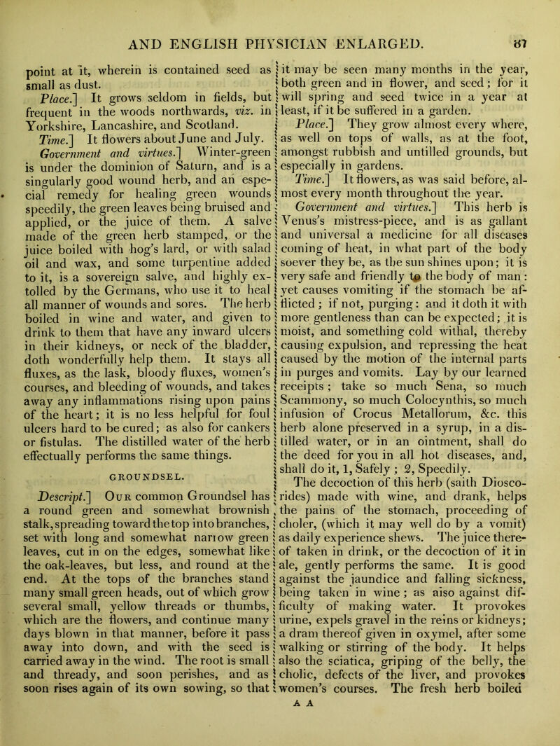 point at it, wherein is contained seed as small as dust. Place.] It grows seldom in fields, but frequent in the woods northwards, viz. in Yorkshire, Lancashire, and Scotland. Time.] It flowers about June and July. Government and virtue5.] Winter-green is under the dominion of Saturn, and is a singularly good wound herb, and an espe- cial remedy for healing green wounds speedily, the green leaves being bruised and applied, or the juice of them. A salve made of the green herb stamped, or the juice boiled with hog’s lard, or with salad oil and wax, and some turpentine added to it, is a sovereign salve, and highly ex- tolled by the Germans, who use it to heal all manner of wounds and sores. The herb boiled in wine and water, and given to drink to them that have any inward ulcers in their kidneys, or neck of the bladder, doth wonderfully help them. It stays all fluxes, as the lask, bloody fluxes, women’s courses, and bleeding of wounds, and takes away any inflammations rising upon pains of the heart; it is no less helpful for foul ulcers hard to be cured; as also for cankers or fistulas. The distilled water of the herb effectually performs the same things. GROUNDSEL. Descript.] Our common Groundsel has a round green and somewhat brownish stalk,spreading towardthetop intobranches, set with long and somewhat nanow green leaves, cut in on the edges, somewhat like the oak-leaves, but less, and round at the end. At the tops of the branches stand many small green heads, out of which grow several small, yellow threads or thumbs, which are the flowers, and continue many days blown in that manner, before it pass away into down, and with the seed is carried away in the wind. The root is small and thready, and soon perishes, and as soon rises again of its own sowing, so that | it may be seen many months in the year, \ both green and in flower, and seed; for it 1 will spring and seed twice in a year at least, if it be suffered in a garden. | Place.] They grow almost every where, \ as well on tops of walls, as at the foot, \ amongst rubbish and untilled grounds, but 'especially in gardens. \ Ti?ne.] It flowers, as was said before, al- | most every month throughout the year. ; Government and virtues.] This herb is \ Venus’s mistress-piece, and is as gallant 1 and universal a medicine for all diseases i coming of heat, in what part of the body j soever they be, as the sun shines upon; it is | very safe and friendly to the body of man : | yet causes vomiting if the stomach be af- 5 flicted ; if not, purging : and it doth it with i more gentleness than can be expected; it is ; moist, and something cold withal, thereby ; causing expulsion, and repressing the heat \ caused by the motion of the internal parts j in purges and vomits. Lay by our learned l receipts; take so much Sena, so much 1 Scammony, so much Colocynthis, so much I infusion of Crocus Metallorum, See. this j herb alone preserved in a syrup, in a dis- ; tilled water, or in an ointment, shall do | the deed for you in all hot diseases, and, j shall do it, 1, Safely ; 2, Speedily, j The decoction of this herb (saith Diosco- ; rides) made with wine, and drank, helps , the pains of the stomach, proceeding of 5 clioler, (which it may well do by a vomit) 1 as daily experience shews. The juice there- ; of taken in drink, or the decoction of it in J ale, gently performs the same. It is good | against the jaundice and falling sickness, \ being taken in wine; as also against dif- i ficulty of making water. It provokes ; urine, expels gravel in the reins or kidneys; ! a dram thereof given in oxymel, after some j walking or stirring of the body. It helps j also the sciatica, griping of the belly, the \ cholic, defects of the liver, and provokes ’women’s courses. The fresh herb boiled A A